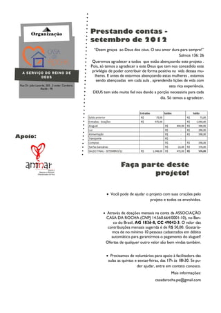 Organização                             Prestando contas -
                                                  setembro de 2012
                                                    “Deem graças ao Deus dos céus. O seu amor dura para sempre!”
                                                                                                         Salmos 136: 26
                                                   Queremos agradecer a todos que estão abençoando este projeto .
                                                  Pois, só temos a agradecer a este Deus que tem nos concedido este
  A SERVIÇO DO REINO DE
                                                   privilégio de poder contribuir de forma positiva na vida dessas mu-
          DEUS                                       lheres. E antes de estarmos abençoando estas mulheres , estamos
                                                      sendo abençoadas em cada aula , aprendendo lições de vida com
 Rua Dr. João Lacerda, 203 , 2 andar, Cordeiro,                                                   esta rica experiência.
                  Recife - PE
                                                   DEUS tem sido muito fiel nos dando a porção necessária para cada
                                                                                            dia. Só temos a agradecer.




Apoio:




                                                                    Faça parte deste
                                                                            projeto!

                                                            Você pode de ajudar o projeto com suas orações pelo
                                                                                   projeto e todos os envolvidos.


                                                          Através de doações mensais na conta da ASSOCIAÇÃO
                                                           CASA DA ROCHA (CNPJ 14.560.664/0001-10), no Ban-
                                                              co do Brasil, AG 1836-8, CC 49042-3. O valor das
                                                           contribuições mensais sugerida é de R$ 50,00. Gostaría-
                                                             mos de no mínimo 10 pessoas cadastrados em débito
                                                             automático para garantirmos o pagamento do aluguel!
                                                          Ofertas de qualquer outro valor são bem vindas também.


                                                            Precisamos de voluntários para apoio à facilitadora das
                                                            aulas as quintas e sextas-feiras, das 17h às 18h30. Se pu-
                                                                              der ajudar, entre em contato conosco.
                                                                                                   Mais informações:
                                                                                         casadarocha.pe@gmail.com
 