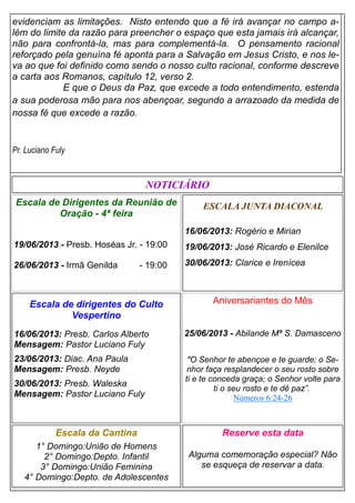 evidenciam as limitações. Nisto entendo que a fé irá avançar no campo a-
lém do limite da razão para preencher o espaço que esta jamais irá alcançar,
não para confrontá-la, mas para complementá-la. O pensamento racional
reforçado pela genuína fé aponta para a Salvação em Jesus Cristo, e nos le-
va ao que foi definido como sendo o nosso culto racional, conforme descreve
a carta aos Romanos, capítulo 12, verso 2.
E que o Deus da Paz, que excede a todo entendimento, estenda
a sua poderosa mão para nos abençoar, segundo a arrazoado da medida de
nossa fé que excede a razão.
Pr. Luciano Fuly
ESCALA JUNTA DIACONAL
16/06/2013: Rogério e Mirian
19/06/2013: José Ricardo e Elenilce
30/06/2013: Clarice e Irenícea
Escala da Cantina
1° Domingo:União de Homens
2° Domingo:Depto. Infantil
3° Domingo:União Feminina
4° Domingo:Depto. de Adolescentes
Reserve esta data
Alguma comemoração especial? Não
se esqueça de reservar a data.
Escala de dirigentes do Culto
Vespertino
16/06/2013: Presb. Carlos Alberto
Mensagem: Pastor Luciano Fuly
23/06/2013: Diac. Ana Paula
Mensagem: Presb. Neyde
30/06/2013: Presb. Waleska
Mensagem: Pastor Luciano Fuly
NOTICIÁRIO
Escala de Dirigentes da Reunião de
Oração - 4ª feira
19/06/2013 - Presb. Hoséas Jr. - 19:00
26/06/2013 - Irmã Genilda - 19:00
Aniversariantes do Mês
25/06/2013 - Abilande Mª S. Damasceno
"O Senhor te abençoe e te guarde; o Se-
nhor faça resplandecer o seu rosto sobre
ti e te conceda graça; o Senhor volte para
ti o seu rosto e te dê paz”.
Números 6:24-26
 