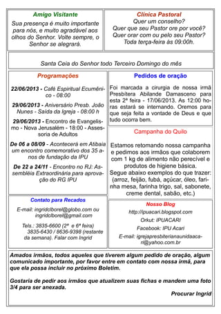 Clínica Pastoral
Quer um conselho?
Quer que seu Pastor ore por você?
Quer orar com ou pelo seu Pastor?
Toda terça-feira às 09:00h.
Nosso Blog
http://ipuacari.blogspot.com
Orkut: IPUACARI
Facebook: IPU Acari
E-mail: igrejapresbiterianaunidaaca-
ri@yahoo.com.br
Santa Ceia do Senhor todo Terceiro Domingo do mês
Programações
22/06/2013 - Café Espiritual Ecumêni-
co - 08:00
29/06/2013 - Aniversário Presb. João
Nunes - Saída da Igreja - 08:00 h
29/06/2013 - Encontro de Evangelis-
mo - Nova Jerusalém - 18:00 - Asses-
soria de Adultos
De 06 a 08/09 - Acontecerá em Atibaia
um encontro comemorativo dos 35 a-
nos de fundação da IPU
De 22 a 24/11 - Encontro no RJ: As-
sembléia Extraordinária para aprova-
ção do RG IPU
Contato para Recados
E-mail: ingridclborel@globo.com ou
ingridclborel@gmail.com
Tels.: 3835-6600 (2ª e 6ª feira)
3835-6430 / 8636-9398 (restante
da semana). Falar com Ingrid
Amigo Visitante
Sua presença é muito importante
para nós, e muito agradável aos
olhos do Senhor. Volte sempre, o
Senhor se alegrará.
Amados irmãos, todos aqueles que tiverem algum pedido de oração, algum
comunicado importante, por favor entre em contato com nossa irmã, para
que ela possa incluir no próximo Boletim.
Gostaria de pedir aos irmãos que atualizem suas fichas e mandem uma foto
3/4 para ser anexada.
Procurar Ingrid
Pedidos de oração
Foi marcada a cirurgia de nossa irmã
Presbítera Abilande Damasceno para
esta 2ª feira - 17/06/2013. As 12:00 ho-
ras estará se internando. Oremos para
que seja feita a vontade de Deus e que
tudo ocorra bem.
Campanha do Quilo
Estamos retomando nossa campanha
e pedimos aos irmãos que colaborem
com 1 kg de alimento não perecível e
produtos de higiene básica.
Segue abaixo exemplos do que trazer:
(arroz, feijão, fubá, açúcar, óleo, fari-
nha mesa, farinha trigo, sal, sabonete,
creme dental, sabão, etc.)
 
