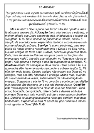 Fé Absoluta
“Eis que o nosso Deus, a quem nós servimos, pode nos livrar da fornalha de
fogo ardente; e ele nos livrará da tua mão, ó rei. Mas se não, fica sabendo,
ó rei, que não serviremos a teus deuses nem adoraremos a estátua de ouro
que levantaste”. ( Daniel 3. 17,18)
“Mas se não” e “Deus pode nos livrar” não são opostos, mas
fé absoluta através da: Adoração (nem adoraremos a estátua), a
melhor atitude que Deus espera de nós, criados para o louvor da
sua glória. O rei Davi, apesar de poderoso e temido, deixou e-
xemplo de adorador e em especial os Salmos, incomparáveis hi-
nos de adoração a Deus. Serviço (a quem servimos), uma res-
posta de nosso amor e reconhecimento a Deus e ao Seu reino.
Os três amigos do texto eram súditos, cativos da poderosa Babi-
lônia, mas serviam ao Rei dos reis para quem as “nações são
menos que nada”, que não quer ninguém no “fogo que não se a-
paga”. A fé queima o inimigo e nos faz superiores a ameaças. Fi-
delidade diante de ameaças e até a morte. Deus prova a fé. Os
aprovados dão testemunho do seu poder e soberania (Dn 3). Fé
não tem meio termo. Os três amigos não creram em Deus só no
coração, mas em total fidelidade e entrega. Minha mãe, quando
de sua conversão a Jesus, sofreu diante da não aceitação de
meu pai. Sugeriram a ela ter fé no coração e continuar na religião
que nascera. Ele deixou o lar e ela não deixou Jesus. Obediên-
cia: “mais importa obedecer a Deus do que aos homens”. Todo
amor, bondade, benignidade, misericórdia e demais atributos
com que Deus nos trata nos dão estrutura para sermos obedien-
tes. Daniel e seus amigos sabiam o risco que corriam, mas deso-
bedeceram. Experimente esta fé absoluta, pois “sem fé é impos-
sível agradar a Deus” (Hb 11.6).
Texto retirado do livro Manancial
 