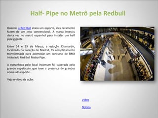 Half- Pipe no Metrô pela Redbull
Quando a Red Bull ataca um esporte, eles raramente
fazem de um jeito convencional. A marca investiu
desta vez no metrô espanhol para instalar um half
pipe gigante!

Entre 24 e 25 de Março, a estação Chamartin,
localizado no coração de Madrid, foi completamente
transformada para acomodar um concurso de BMX
intitulado Red Bull Metro Pipe.

A estranheza pelo local incomum foi superada pelo
grande espetáculo que teve a presença de grandes
nomes do esporte.

Veja o vídeo da ação:




                                                     Vídeo

                                                     Notícia
 
