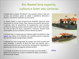 Rio Nextel leva esporte,
                          cultura e lazer aos cariocas
A Nextel lança o projeto “Rio Nextel” e leva esporte, cultura e lazer aos
cariocas, nos principais pontos da cidade. A plataforma oferecerá a
clientes e não clientes atividades na orla da praia.

os clientes Nextel, a marca proporcionará atividades esportivas como
treinamento de corrida, Pilates, Yoga, espaços para guarda-volumes,Wi-
Fi gratuito, além de empréstimos de equipamentos como pranchas
de kitesurf e stand ups, frisbee, bola de futebol, bola de vôlei e frescobol,
nas orlas da Barra da Tijuca, Copacabana e Ipanema. Também serão
contempladas diversas atividades culturais abertas ao público.

A primeira fase é o lançamento do ambiente digital da plataforma “Rio
Nextel”, que entrou no ar em03/05, com conteúdo cultural e esportivo,
além de informações e programação completa.

A segunda fase será a inauguração dos espaços, que serão os points para
estas atividades. O primeiro da Barra da Tijuca está previsto para a
primeira quinzena de maio. Já na Zona Sul, em Ipanema e Copacabana, a
abertura será no início do segundo semestre de 2012.

A concepção do projeto é da Sunset Comunicação, que criou desde a               Notícia
logomarca Rio Nextel até as ações em plataforma digital, de ativação e
de comunicação dirigida.
 