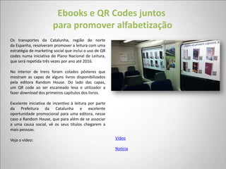 Ebooks e QR Codes juntos
                       para promover alfabetização
Os transportes da Catalunha, região do norte
da Espanha, resolveram promover a leitura com uma
estratégia de marketing social que inclui o uso de QR
codes numa iniciativa do Plano Nacional de Leitura,
que será repetida três vezes por ano até 2016.

No interior de trens foram colados pôsteres que
mostram as capas de alguns livros disponibilizados
pela editora Random House. Do lado das capas,
um QR code ao ser escaneado leva o utilizador a
fazer download dos primeiros capítulos dos livros.

Excelente iniciativa de incentivo à leitura por parte
da Prefeitura da Catalunha e excelente
oportunidade promocional para uma editora, nesse
caso a Random House, que para além de se associar
a uma causa social, vê os seus títulos chegarem a
mais pessoas.

Veja o vídeo:                                           Vídeo

                                                        Notícia
 