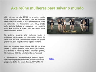 Axe reúne mulheres para salvar o mundo
AXE estreou no dia 19/04, o primeiro reality
show transmitido via Facebook, com as mulheres
mais desejadas do País. A ação promocional é parte
da campanha do desodorante AXE 2012, criada
pela agência Cubocc e executada em parceria
com New Content e Lowe, que traz como tema
central o fim do mundo.

Na próxima semana, oito mulheres lindas e
cobiçadas vão conviver, por cinco dias, dentro de
uma arca, até que consumidores elejam as quatro
preferidas, para perpetuarem a espécie humana.

Entre as beldades: Jaque Khury (BBB 8), Lia Khey
(BBB10), Tessália (BBB10), Dani Bolina (A Fazenda),
Lizzi Benites (A Fazenda), Natália Casassola (BBB8),
Flávia Vianna (BBB7) e Mirella Santos (A Fazenda).

A campanha conta ainda com peças de mídia digital
com intervenções em rich media, e intervenções em      Notícia
programas de TV dos canais Record, MTV e MIX TV.
 