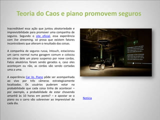 Teoria do Caos e piano promovem seguros
Inacreditável essa ação que juntou aleatoriedade e
imprevisibilidade para promover uma companhia de
seguros. Segundo o site oficial, essa experiência
com live streaming, só prova que existem fatores
incontroláveis que alteram o resultado das coisas.

A companhia de seguros russa, Intouch, estacionou
um carro normal numa garagem comum e colocou
em cima dele um piano suspenso por nove cordas.
Fatos aleatórios foram sendo gerados e, caso eles
aconteçam ou não, as cordas vão sendo cortadas
uma a uma.

A experiência Car Vs. Piano pôde ser acompanhada
ao vivo por três câmeras estrategicamente
localizadas. Os usuários puderam votar na
probabilidade que cada coisa tinha de acontecer –
por exemplo, a probabilidade de estar chovendo
amanhã às 10 horas em ponto? – e apostar se o
piano ou o carro vão sobreviver ao imprevisível de   Notícia
cada dia.
 