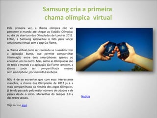 Samsung cria a primeira
                             chama olímpica virtual
Pela primeira vez, a chama olímpica não vai
percorrer o mundo até chegar ao Estádio Olímpico,
no dia de abertura das Olimpíadas de Londres 2012.
Então, a Samsung aproveitou o fato para lançar
uma chama virtual com a app Go Flame.

A chama virtual pode ser revezada se o usuário tiver
a aplicação Bump, que permite compartilhar
informação entre dois smartphones apenas ao
encostar um no outro. Mas, como as Olimpíadas são
de todo o mundo e a aplicação Go Flame também, a
chama     pode     ser    compartilhada     mesmo
sem smartphone, por meio do Facebook.

Não é de se estranhar que com essa interessante
manobra, a chama das Olimpíadas de 2012 já é a
mais compartilhada da história dos Jogos Olímpicos,
já tendo passado pelo maior número de cidades e de
países desde o início. Maravilhas do tempos 2.0 e
das redes sociais.                                     Notícia

Veja o case aqui.
 