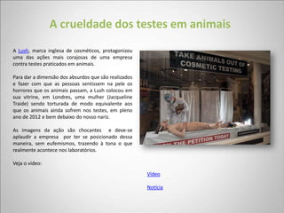 A crueldade dos testes em animais
A Lush, marca inglesa de cosméticos, protagonizou
uma das ações mais corajosas de uma empresa
contra testes praticados em animais.

Para dar a dimensão dos absurdos que são realizados
e fazer com que as pessoas sentissem na pele os
horrores que os animais passam, a Lush colocou em
sua vitrine, em Londres, uma mulher (Jacqueline
Traide) sendo torturada de modo equivalente aos
que os animais ainda sofrem nos testes, em pleno
ano de 2012 e bem debaixo do nosso nariz.

As imagens da ação são chocantes e deve-se
aplaudir a empresa por ter se posicionado dessa
maneira, sem eufemismos, trazendo à tona o que
realmente acontece nos laboratórios.

Veja o vídeo:
                                                      Vídeo

                                                      Notícia
 