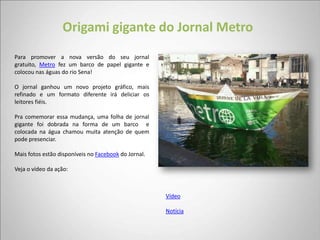 Origami gigante do Jornal Metro
Para promover a nova versão do seu jornal
gratuito, Metro fez um barco de papel gigante e
colocou nas águas do rio Sena!

O jornal ganhou um novo projeto gráfico, mais
refinado e um formato diferente irá deliciar os
leitores fiéis.

Pra comemorar essa mudança, uma folha de jornal
gigante foi dobrada na forma de um barco e
colocada na água chamou muita atenção de quem
pode presenciar.

Mais fotos estão disponíveis no Facebook do Jornal.

Veja o vídeo da ação:



                                                      Vídeo

                                                      Notícia
 
