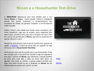 Nissan e o Househunter Test-Drive
A TBWA/RAAD deparou-se com esse desafio com o seu
cliente Nissan e chegou numa solução criativa e inteligente
unindo três pontos essenciais: o comportamento dos
moradores da cidade, um parceiro “matador” e um formato de
mídia inovador.

Explico. Dubai é uma cidade que recebe novos moradores com
muita frequência. Logo que se mudam, esses imigrantes têm
duas metas: encontrar uma nova casa e comprar um carro. Esse
foi o ponto de partida para a Nissan, que não se contentou em
apenas oferecer o carro.

Através de uma parceria com o site de imóveis mais popular da
região, o Dubizzle, a marca de carros deu um upgrade na área
de buscas com o House Hunter Test-Drive.

Você procura uma casa de acordo com a sua necessidade. O site
dá a solução para o seu perfil de moradia e logo em seguida te
leva para o banner da Nissan, que oferecerá a solução perfeita
de carro para você. Mas a ideia vai muito além disso: ao         Vídeo
agendar uma visita ao imóvel, a pessoa poderá escolher por
fazer uma visita normal ou por ir dirigindo um Nissan até ele    Notícia
(selecionado de acordo com o perfil, no site).
 
