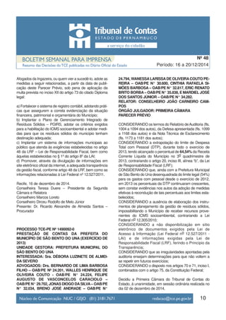 10
Período: 16 a 20/12/2014
Nº 48
Afogados da Ingazeira, ou quem vier a sucedê-lo, adote as
medidas a seguir relacionadas, a partir da data de publi-
cação deste Parecer Prévio, sob pena de aplicação da
multa prevista no inciso XII do artigo 73 do citado Diploma
legal:
a) Fortalecer o sistema de registro contábil, adotando práti-
cas que assegurem a correta evidenciação da situação
financeira, patrimonial e orçamentária do Município;
b) Implantar o Plano de Gerenciamento Integrado de
Resíduos Sólidos – PGIRS, adotar os critérios exigidos
para a habilitação do ICMS socioambiental e adotar medi-
das para que os resíduos sólidos do município tenham
destinação adequada;
c) Implantar um sistema de informações municipais ao
público que atenda às exigências estabelecidas no artigo
48 da LRF – Lei de Responsabilidade Fiscal, bem como
àquelas estabelecidas no § 1º do artigo 8º da LAI;
d) Promover, através da divulgação de informações em
site eletrônico oficial da internet, a adequada transparência
da gestão fiscal, conforme artigo 48 da LRF, bem como as
informações relacionadas à Lei Federal nº 12.527/2011.
Recife, 16 de dezembro de 2014.
Conselheira Teresa Duere – Presidente da Segunda
Câmara e Relatora
Conselheiro Marcos Loreto
Conselheiro Dirceu Rodolfo de Melo Júnior
Presente: Dr. Ricardo Alexandre de Almeida Santos –
Procurador
PROCESSO TCE-PE Nº 1490092-0
PRESTAÇÃO DE CONTAS DA PREFEITA DO
MUNICÍPIO DE SÃO BENTO DO UNA (EXERCÍCIO DE
2013)
UNIDADE GESTORA: PREFEITURA MUNICIPAL DO
SÃO BENTO DO UNA
INTERESSADA: Sra. DÉBORA LUZINETE DE ALMEI-
DA SEVERO
ADVOGADOS: Drs. BERNARDO DE LIMA BARBOSA
FILHO – OAB/PE Nº 24.201, WALLES HENRIQUE DE
OLIVEIRA COUTO - OAB/PE N° 24.224, FELIPE
AUGUSTO DE VASCONCELOS CARACIOLO –
OAB/PE N° 29.702, JONAS DIOGO DASILVA– OAB/PE
N° 32.034, BRENO JOSÉ ANDRADE – OAB/PE N°
24.794, WANESSALARISSADE OLIVEIRACOUTO PE-
REIRA – OAB/PE N° 30.600, CINTHIA RAFAELA SI-
MÕES BARBOSA – OAB/PE N° 32.817, ERIC RENATO
BRITO BORBA – OAB/PE N° 35.838, E MARDIEL JOSÉ
DOS SANTOS JÚNIOR – OAB/PE N° 34.282.
RELATOR: CONSELHEIRO JOÃO CARNEIRO CAM-
POS
ÓRGÃO JULGADOR: PRIMEIRA CÂMARA
PARECER PRÉVIO
CONSIDERANDO os termos do Relatório deAuditoria (fls.
1004 a 1094 dos autos), da Defesa apresentada (fls. 1099
a 1168 dos autos) e da Nota Técnica de Esclarecimento
(fls. 1173 a 1181 dos autos);
CONSIDERANDO a extrapolação do limite de Despesa
Total com Pessoal (DTP), durante todo o exercício de
2013, tendo alcançado o percentual de 64,54% da Receita
Corrente Líquida do Município no 3o quadrimestre de
2013, contrariando o artigo 20, inciso III, alínea “b”, da Lei
de Responsabilidade Fiscal (LRF);
CONSIDERANDO que, ainda com a Prefeitura Municipal
de São Bento do Una desenquadrada do limite legal (54%)
para os gastos com pessoal desde o exercício de 2012,
em 2013 os percentuais da DTP continuaram crescentes,
sem constar evidências nos autos da adoção de medidas
efetivas à recondução de tais percentuais aos limites esta-
belecidos;
CONSIDERANDO a ausência de elaboração dos instru-
mentos de planejamento da gestão de resíduos sólidos,
impossibilitando o Município de receber recursos prove-
nientes do ICMS socioambiental, contrariando a Lei
Federal no 12.305/2010;
CONSIDERANDO a não disponibilização em sítio
eletrônico de documentos exigidos pela Lei de
Acesso à Informação (Lei Federal no 12.527/2011 -
LAI) e de informações exigidas pela Lei de
Responsabilidade Fiscal (LRF), ferindo o Princípio da
Transparência;
CONSIDERANDO que as irregularidades apontadas pela
auditoria ensejam determinações para que não voltem a
se repetir em futuros exercícios;
CONSIDERANDO o disposto nos artigos 70 e 71, inciso I,
combinados com o artigo 75, da Constituição Federal;
Decidiu a Primeira Câmara do Tribunal de Contas do
Estado, à unanimidade, em sessão ordinária realizada no
dia 02 de dezembro de 2014,
 
