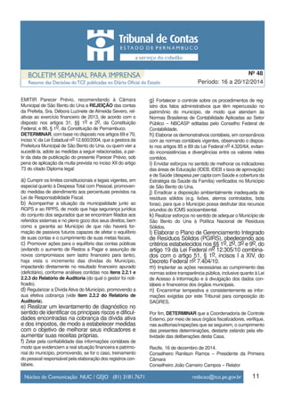 11
Período: 16 a 20/12/2014
Nº 48
EMITIR Parecer Prévio, recomendando à Câmara
Municipal de São Bento do Una a REJEIÇÃO das contas
da Prefeita, Sra. Débora Luzinete de Almeida Severo, rel-
ativas ao exercício financeiro de 2013, de acordo com o
disposto nos artigos 31, §§ 1o e 2o, da Constituição
Federal, e 86, § 1o, da Constituição de Pernambuco.
DETERMINAR, com base no disposto nos artigos 69 e 70,
inciso V, da Lei Estadual no 12.600/2004, que a gestora da
Prefeitura Municipal de São Bento do Una, ou quem vier a
sucedê-la, adote as medidas a seguir relacionadas, a par-
tir da data de publicação do presente Parecer Prévio, sob
pena de aplicação da multa prevista no inciso XII do artigo
73 do citado Diploma legal:
a) Cumprir os limites constitucionais e legais vigentes, em
especial quanto à Despesa Total com Pessoal, promoven-
do medidas de atendimento aos percentuais previstos na
Lei de Responsabilidade Fiscal.
b) Acompanhar a situação da municipalidade junto ao
RGPS e ao RPPS, de modo que haja segurança jurídica
do conjunto dos segurados que se encontram filiados aos
referidos sistemas e no pleno gozo dos seus direitos, bem
como a garantia ao Município de que não haverá for-
mação de passivos futuros capazes de afetar o equilíbrio
de suas contas e o cumprimento de suas metas fiscais.
c) Promover ações para o equilíbrio das contas públicas
(evitando o aumento de Restos a Pagar e assunção de
novos compromissos sem lastro financeiro para tanto),
haja vista o incremento das dívidas do Município,
impactando diretamente no resultado financeiro apurado
(deficitário), conforme análises contidas nos itens 2.2.1 e
2.2.3 do Relatório de Auditoria (do qual o gestor foi noti-
ficado).
d) Regularizar a Dívida Ativa do Município, promovendo a
sua efetiva cobrança (vide item 2.2.2 do Relatório de
Auditoria).
e) Realizar um levantamento de diagnóstico no
sentido de identificar os principais riscos e dificul-
dades encontradas na cobrança da dívida ativa
e dos impostos, de modo a estabelecer medidas
com o objetivo de melhorar seus indicadores e
aumentar suas receitas próprias.
f) Zelar pela confiabilidade das informações contábeis de
modo que evidenciem a real situação financeira e patrimo-
nial do município, promovendo, se for o caso, treinamento
do pessoal responsável pela elaboração dos registros con-
tábeis.
g) Fortalecer o controle sobre os procedimentos de reg-
istro dos fatos administrativos que têm repercussão no
patrimônio do município, de modo que atendam às
Normas Brasileiras de Contabilidade Aplicadas ao Setor
Público – NBCASP editadas pelo Conselho Federal de
Contabilidade.
h) Elaborar os demonstrativos contábeis, em consonância
com as normas contábeis vigentes, observando o dispos-
to nos artigos 85 e 89 da Lei Federal no 4.320/64, evitan-
do inconsistências e divergências entre os valores neles
contidos.
i) Envidar esforços no sentido de melhorar os indicadores
das áreas de Educação (IDEB, IDEB x taxa de aprovação)
e de Saúde (despesa per capta com Saúde e cobertura da
Estratégia da Saúde da Família) verificados no Município
de São Bento do Una.
j) Erradicar a disposição ambientalmente inadequada de
resíduos sólidos (e.g. lixões, aterros controlados, bota
foras), para que o Município possa desfrutar dos recursos
oriundos do ICMS socioambiental.
k) Realizar esforços no sentido de adequar o Município de
São Bento do Una à Política Nacional de Resíduos
Sólidos.
l) Elaborar o Plano de Gerenciamento Integrado
de Resíduos Sólidos (PGIRS), obedecendo aos
critérios estabelecidos nos §§ 1o, 2o, 3o e 9o, do
artigo 19 da Lei Federal no 12.305/10 combina-
dos com o artigo 51, § 1o, incisos I a XIV, do
Decreto Federal no 7.404/10.
m) Implantar as ações necessárias ao cumprimento das
normas sobre transparência pública, inclusive quanto à Lei
de Acesso à Informação e à divulgação dos dados con-
tábeis e financeiros dos órgãos municipais.
n) Encaminhar tempestiva e consistentemente as infor-
mações exigidas por este Tribunal para composição do
SAGRES.
Por fim, DETERMINAR que a Coordenadoria de Controle
Externo, por meio de seus órgãos fiscalizadores, verifique,
nas auditorias/inspeções que se seguirem, o cumprimento
das presentes determinações, destarte zelando pela efe-
tividade das deliberações desta Casa.
Recife, 16 de dezembro de 2014.
Conselheiro Ranilson Ramos – Presidente da Primeira
Câmara
Conselheiro João Carneiro Campos – Relator
 