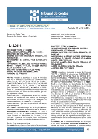 12
Período: 16 a 20/12/2014
Nº 48
Conselheiro Carlos Porto
Presente: Dr. Gustavo Massa – Procurador
18.12.2014
PROCESSO TCE-PE Nº 1408202-0
SESSÃO ORDINÁRIA REALIZADA EM 11/12/2014
EMBARGOS DE DECLARAÇÃO
UNIDADE GESTORA: PREFEITURA MUNICIPAL DE
TUPANATINGA
INTERESSADO: Sr. MANOEL TOMÉ CAVALCANTE
NETO
ADVOGADOS: Drs. EDUARDO HENRIQUE TEIXEIRA
NEVES – OAB/PE Nº 30.630, VANESSA CHAVES
SAAD - OAB/PE Nº 36.858
RELATOR: CONSELHEIRO CARLOS PORTO
ÓRGÃO JULGADOR: PRIMEIRA CÂMARA
ACÓRDÃO T.C. Nº 1587/14
VISTOS, relatados e discutidos os autos do Processo
TCE-PE nº 1408202-0, referente aos EMBARGOS DE
DECLARAÇÃO INTERPOSTOS PELO Sr. MANOEL
TOMÉ CAVALCANTE NETO, PREFEITO DO MUNICÍPIO
DE TUPANATINGA, AO ACÓRDÃO T.C. Nº 1380/14
(PROCESSO T.C. Nº 1170168-7), ACORDAM, à unanim-
idade, os Conselheiros da Primeira Câmara do Tribunal de
Contas do Estado, nos termos do voto do Relator, que inte-
gra o presente Acórdão,
CONSIDERANDO a tempestividade do recurso e a legit-
imidade do interessado em interpor os Embargos
Declaratórios, nos termos do artigo 81 da Lei Orgânica do
Tribunal de Contas (Lei Estadual nº 12.600/2004);
CONSIDERANDO que não houve omissão na deliber-
ação embargada;
Em CONHECER dos Embargos de Declaração, por aten-
derem aos pressupostos de admissibilidade e, no mérito,
NEGAR-LHES PROVIMENTO, mantendo, in totum, o
Acórdão T.C. nº 1380/14, proferido pela Primeira Câmara
deste Tribunal, no julgamento do Processo T.C. nº
1170168-7 (Prestação de Contas do Gestor da Prefeitura
Municipal de Tupanatinga, exercício financeiro de 2010).
Recife, 17 de dezembro de 2014.
ConselheiroRanilsonRamos–PresidentedaPrimeiraCâmara
Conselheiro Carlos Porto - Relator
Conselheiro João Carneiro Campos
Presente: Dr. Gustavo Massa - Procurador
PROCESSO TCE-PE Nº 1406678-6
SESSÃO ORDINÁRIA REALIZADA EM 04/12/2014
EMBARGOS DE DECLARAÇÃO
UNIDADE GESTORA: PREFEITURA MUNICIPAL DE
PANELAS
INTERESSADO: Sr. SÉRGIO BARRETO DE MIRANDA
ADVOGADO: Dr. WALLES HENRIQUE DE OLIVEIRA
COUTO – OAB/PE Nº 24.224
RELATOR: CONSELHEIRO DIRCEU RODOLFO DE
MELO JÚNIOR
ÓRGÃO JULGADOR: SEGUNDA CÂMARA
ACÓRDÃO TCE-PE Nº 1588/14
VISTOS, relatados e discutidos os autos do Processo
TCE-PE nº 1406678-6, referente aos EMBARGOS DE
DECLARAÇÃO OPOSTOS PELO Sr. SÉRGIO BAR-
RETO DE MIRANDA, PREFEITO DO MUNICÍPIO DE
PANELAS NO EXERCÍCIO DE 2013,AOACÓRDÃO T.C.
Nº 1035/14 (PROCESSO TCE-PE Nº 1306017-0), ACOR-
DAM, à unanimidade, os Conselheiros da Segunda
Câmara do Tribunal de Contas do Estado, nos termos do
voto do Relator, que integra o presente Acórdão,
CONSIDERANDO a tempestividade e a legitimidade da
parte para interpor os Embargos de Declaração, nos ter-
mos do artigo 81, § 1º, da Lei Orgânica do Tribunal de
Contas (Lei Estadual nº 12.600/2004);
CONSIDERANDO o disposto no inciso I do artigo 81 da
Lei Estadual nº 12.600/2004 (Lei Orgânica do Tribunal de
Contas do Estado de Pernambuco);
CONSIDERANDO que houve retorno do comprometimen-
to da despesa total com pessoal do Poder Executivo
Municipal ao limite máximo estabelecido pela Lei de
Responsabilidade Fiscal no primeiro quadrimestre de
2011, apesar da inconstitucionalidade atestada (de con-
tratar, devido à ausência de situação de excepcional inter-
esse público) e que, os argumentos trazidos pelo recor-
rente resultaram em esclarecimento apenas quanto a este
ponto,
Em CONHECER os presentes Embargos de Declaração
e, no mérito, DAR-LHES PROVIMENTO PARCIAL, no
sentido de excluir o Considerando 3, conforme motivo
 