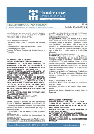 13
Período: 16 a 20/12/2014
Nº 48
supracitado, sem que advenha deste reexprimir qualquer
efeito modificativo, mantendo o Acórdão T.C. nº 1035/14
incólume em todos os demais termos.
Recife, 17 de dezembro de 2014.
Conselheira Teresa Duere – Presidente da Segunda
Câmara
Conselheiro Dirceu Rodolfo de Melo Júnior – Relator
Conselheiro Marcos Loreto
Presente: Dr.Ricardo Alexandre de Almeida Santos –
Procurador
PROCESSO TCE-PE Nº 1202598-7
SESSÃO ORDINÁRIA REALIZADA EM 11/12/2014
PRESTAÇÃO DE CONTAS DOS GESTORES DA
AUTARQUIA MUNICIPAL DE PREVIDÊNCIA E
ASSISTÊNCIA À SAÚDE DOS SERVIDORES – RECI-
PREV SÁUDE RECIFE (EXERCÍCIO DE 2011)
UNIDADE GESTORA: AUTARQUIA MUNICIPAL DE
PREVIDÊNCIA E ASSISTÊNCIA À SAÚDE DOS SERVI-
DORES – RECIPREV SÁUDE RECIFE
INTERESSADOS: Srs. PRISCILA DE OLIVEIRA,
ANDRÉ JOSÉ FERREIRA NUNES, JOÃO MARIA DE
OLIVEIRA FREITAS, LUIZ FERREIRA DA COSTA
FILHO, MARTA LUCILA TORRES DE MELO COSTA,
CINARA DE LIMA CAVALCANTI, PETRÔNIO LIRA
MAGALHÃES, SEVERINO PESSOA DOS SANTOS,
VALDSON FERREIRA DA SILVA, E DÉBORA HELENA
MOTTA DUARTE
RELATOR: CONSELHEIRO, EM EXERCÍCIO, RUY
RICARDO HARTEN JÚNIOR
ÓRGÃO JULGADOR: SEGUNDA CÂMARA
ACÓRDÃO T.C. Nº 1589/14
VISTOS, relatados e discutidos os autos do Processo
TCE-PE nº 1202598-7, ACORDAM, à unanimidade, os
Conselheiros da Segunda Câmara do Tribunal de Contas
do Estado, nos termos do voto do Relator, que integra o
presente Acórdão,
CONSIDERANDO que não houve comprovado dano ao
erário;
CONSIDERANDO a ausência de documentação na
prestação de contas;
CONSIDERANDO o disposto nos artigos 70 e 71, inciso II,
combinados com o artigo 75, da Constituição Federal, e no
artigo 59, inciso II, combinado com o artigo 61, § 1º, da Lei
Estadual nº 12.600/04 (Lei Orgânica do Tribunal de Contas
do Estado de Pernambuco),
Em julgar REGULARES, COM RESSALVAS, as contas
do Sr. André José Ferreira Nunes, Diretor Presidente da
Autarquia Municipal de Previdência e Assistência à Saúde
dos Servidores - RECIPREV SÁUDE RECIFE e
Ordenador de Despesas, relativas ao exercício financeiro
de 2011, dando-lhe, em consequência, quitação, nos ter-
mos do artigo 61, § 1º, da Lei Estadual nº 12.600/2004 e
alterações.
Dar quitação aos demais interessados.
DETERMINAR, com base no disposto no artigo 69 da Lei
Estadual nº 12.600/2004, que os atuais gestores da
Autarquia Municipal de Previdência e Assistência à Saúde
dos Servidores - RECIPREV SÁUDE RECIFE ou quem
vier a sucedê-los, adote a medida a seguir relacionada, a
partir da data de publicação deste Acórdão, sob pena de
aplicação da multa prevista no inciso XII do artigo 73 do
citado Diploma legal:
- Monitorar a produção dos Trabalhos de Conclusão do
Curso de Pós-Graduação pagos pela entidade para seus
servidores; instaurando, se for o caso, o devido processo
disciplinar.
Recife, 17 de dezembro de 2014.
Conselheiro Marcos Loreto – Presidente, em exercício, da
Segunda Câmara
Conselheiro, em exercício, Ruy Ricardo Harten Júnior -
Relator
Presente: Dr. Ricardo Alexandre de Almeida Santos –
Procurador
PROCESSO TCE-PE Nº 1300887-0
SESSÃO ORDINÁRIA REALIZADA EM 11/12/2014
ADMISSÃO DE PESSOAL REALIZADA PELA
PREFEITURA MUNICIPAL DE CAMOCIM DE SÃO
FÉLIX – CONCURSO PÚBLICO
UNIDADE GESTORA: PREFEITURA MUNICIPAL DE
CAMOCIM DE SÃO FÉLIX
INTERESSADO: SR. JOSÉ GEOVANE BEZERRA
ADVOGADO: DR. ROBERTO GILSON RAIMUNDO
FILHO - OAB/PE Nº 18.558
RELATOR: CONSELHEIRO EM EXERCÍCIO MARCOS
NÓBREGA
 