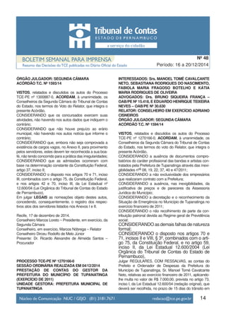 14
Período: 16 a 20/12/2014
Nº 48
ÓRGÃO JULGADOR: SEGUNDA CÂMARA
ACÓRDÃO T.C. Nº 1593/14
VISTOS, relatados e discutidos os autos do Processo
TCE-PE nº 1300887-0, ACORDAM, à unanimidade, os
Conselheiros da Segunda Câmara do Tribunal de Contas
do Estado, nos termos do Voto do Relator, que integra o
presente Acórdão,
CONSIDERANDO que os concursados exercem suas
atividades, não havendo nos autos dados que indiquem o
contrário;
CONSIDERANDO que não houve prejuízo ao erário
municipal, não havendo nos autos notícia que informe o
contrário;
CONSIDERANDO que, embora não seja comprovada a
existência de cargos vagos, no Anexo II, para provimento
pelos servidores, estes devem ter reconhecida a sua boa-
fé, não tendo concorrido para a prática das irregularidades;
CONSIDERANDO que as admissões ocorreram com
base na determinação constante da Constituição Federal,
artigo 37, inciso II;
CONSIDERANDO o disposto nos artigos 70 e 71, inciso
III, combinados com o artigo 75, da Constituição Federal,
e nos artigos 42 e 70, inciso III, da Lei Estadual nº
12.600/04 (Lei Orgânica do Tribunal de Contas do Estado
de Pernambuco),
Em julgar LEGAIS as nomeações objeto destes autos,
concedendo, consequentemente, o registro dos respec-
tivos atos dos servidores listados nos Anexos I e II.
Recife, 17 de dezembro de 2014.
Conselheiro Marcos Loreto – Presidente, em exercício, da
Segunda Câmara
Conselheiro, em exercício, Marcos Nóbrega – Relator
Conselheiro Dirceu Rodolfo de Melo Júnior
Presente: Dr. Ricardo Alexandre de Almeida Santos –
Procurador
PROCESSO TCE-PE Nº 1270166-0
SESSÃO ORDINÁRIA REALIZADA EM 04/12/2014
PRESTAÇÃO DE CONTAS DO GESTOR DA
PREFEITURA DO MUNICÍPIO DE TUPANATINGA
(EXERCÍCIO DE 2011)
UNIDADE GESTORA: PREFEITURA MUNICIPAL DE
TUPANATINGA
INTERESSADOS: Srs. MANOEL TOMÉ CAVALCANTE
NETO, SEBASTIANA RODRIGUES DO NASCIMENTO,
FABIOLA MARIA FRAGOSO BOTELHO E KÁTIA
MARIA RODRIGUES DE OLIVEIRA
ADVOGADOS: Drs. BRUNO SIQUEIRA FRANÇA –
OAB/PE Nº 15.418, E EDUARDO HENRIQUE TEIXEIRA
NEVES – OAB/PE Nº 30.630
RELATOR: CONSELHEIRO EM EXERCÍCIO ADRIANO
CISNEIROS
ÓRGÃO JULGADOR: SEGUNDA CÂMARA
ACÓRDÃO T.C. Nº 1594/14
VISTOS, relatados e discutidos os autos do Processo
TCE-PE nº 1270166-0, ACORDAM, à unanimidade, os
Conselheiros da Segunda Câmara do Tribunal de Contas
do Estado, nos termos do voto do Relator, que integra o
presente Acórdão,
CONSIDERANDO a ausência de documentos compro-
batórios do caráter profissional das bandas e artistas con-
tratados pela Prefeitura de Tupanatinga através das inexi-
gibilidades nºs 08, 19, 22, 37, 40 e 47/2011;
CONSIDERANDO a não exclusividade dos empresários
que realizaram contrato com a Prefeitura;
CONSIDERANDO a ausência, nas inexigibilidades, da
justificativa de preços e de pareceres da Assessoria
Jurídica do Município;
CONSIDERANDO a decretação e o reconhecimento da
Situação de Emergência no Município de Tupanatinga no
exercício financeiro de 2011;
CONSIDERANDO o não recolhimento de parte da con-
tribuição patronal devida ao Regime geral de Previdência
social;
CONSIDERANDO as demais falhas de natureza
formal;
CONSIDERANDO o disposto nos artigos 70 e
71, incisos II e VIII, § 3º, combinados com o arti-
go 75, da Constituição Federal, e no artigo 59,
inciso II, da Lei Estadual 12.600/2004 (Lei
Orgânica do Tribunal de Contas do Estado de
Pernambuco),
Julgar REGULARES, COM RESSALVAS, as contas do
Prefeito e Ordenador de Despesas da Prefeitura do
Município de Tupanatinga, Sr. Manoel Tomé Cavalcante
Neto, relativas ao exercício financeiro de 2011, aplicando-
lhe multa no valor de R$ 7.000,00, prevista no artigo 73,
inciso I, da Lei Estadual 12.600/04 (redação original), que
deverá ser recolhida, no prazo de 15 dias do trânsito em
 