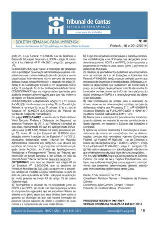 16
Período: 16 a 20/12/2014
Nº 48
grafo 2o
), à Lei Federal no
9.394/96 (Lei de Diretrizes e
Bases da Educação Nacional – LDBEN – artigo 11, inciso
V) e à Lei Federal no 11.494/2007 (artigo 21, parágrafo
1o);
CONSIDERANDO que houve a realização de despesas
com a prestação de serviços administrativos e gerais, car-
acterizando-se como substituição de mão de obra e sendo
classificadas indevidamente como serviços de terceiros
(pessoa física), em confronto com o disposto no artigo 37,
inciso II, da Constituição Federal e em desacordo com o
artigo 18, parágrafo 1o, da Lei de Responsabilidade Fiscal;
CONSIDERANDO que as irregularidades apontadas pela
auditoria ensejam determinações para que não voltem a
se repetir em futuros exercícios;
CONSIDERANDO o disposto nos artigos 70 e 71, incisos
II e VIII, § 3o, combinados com o artigo 75, da Constituição
Federal, e no artigo 59, inciso III, alíneas “b” e “c”, da Lei
Estadual no 12.600/04 (Lei Orgânica do Tribunal de
Contas do Estado de Pernambuco),
Em julgar IRREGULARES as contas do Sr. PedroAntônio
Vilela Barbosa, Prefeito e Ordenador de Despesas, no
exercício financeiro de 2012, da Prefeitura Municipal de
São João, oportunidade em que lhe aplicam multa individ-
ual no valor de R$ 6.000,00 (seis mil reais), prevista no arti-
go 73, inciso III, da Lei Estadual no 12.600/04 (com
redação anterior à edição da Lei Estadual nº 14.725/12,
consoante deliberação deste Tribunal em Reunião
Administrativa realizada em 30/07/12), que deverá ser
recolhido, no prazo de 15 (quinze) dias do trânsito em jul-
gado deste Acórdão, ao Fundo de Aperfeiçoamento
Profissional e Reequipamento Técnico do Tribunal, por
intermédio de boleto bancário a ser emitido no sítio da
internet deste Tribunal de Contas (www.tce.pe.gov.br).
DETERMINAR, com base no disposto nos artigos 69 da
Lei Estadual no 12.600/2004, que os gestores da
Prefeitura Municipal de São João, ou quem vier a sucedê-
los, adotem as medidas a seguir relacionadas, a partir da
data de publicação deste Acórdão, sob pena de aplicação
da multa prevista no inciso XII do artigo 73 do citado
Diploma legal:
a) Acompanhar a situação da municipalidade junto ao
RGPS e ao RPPS, de modo que haja segurança jurídica
do conjunto dos segurados que se encontram filiados ao
sistema e no pleno gozo dos seus direitos, bem como a
garantia ao Município de que não haverá formação de
passivos futuros capazes de afetar o equilíbrio de suas
contas e o cumprimento de suas metas fiscais.
b) Exigir dos servidores responsáveis a correta e tempes-
tiva contabilização e recolhimento das obrigações previ-
denciárias junto ao RGPS e ao RPPS, de forma a evitar o
pagamento de multas e juros, assim como o aumento do
passivo do Município.
c) Realizar os procedimentos licitatórios em consonância
com as normas da Lei de Licitações e Contratos (Lei
Federal no 8.666/93), tendo especial atenção quanto aos
processos de dispensas e inexigibilidades de licitação, jun-
tando os documentos que evidenciem de forma clara o
preço, as condições de pagamento, a razão da escolha do
fornecedor ou executante, os dados do contratado (razão
social, endereço e CNPJ) e a descrição precisa do objeto
a ser executado.
d) Nas contratações de artistas para a realização de
shows, observar as determinações contidas no bojo da
deliberação relativa aos Processos T. C. nos 0906684-6
(Auditoria Especial da FUNDARPE/2009) e 0906449-7
(Auditoria Especial realizada na EMPETUR).
e) Atentar para a realização dos procedimentos licitatórios,
quando cabíveis, em respeito às normas constitucionais e
legais vigentes, em especial o Estatuto das Licitações e
Contratos.
f) Aplicar os recursos destinados à manutenção e desen-
volvimento do ensino em consonância com as determi-
nações contidas nos normativos vigentes (Constituição
Federal, Lei Federal no 9.394/96 - Lei de Diretrizes e
Bases da Educação Nacional – LDBEN – artigo 11, inciso
V, e Lei Federal no 11.494/2007 - artigo 21, parágrafo 1o).
g) Não realizar despesas com substituição de mão de obra
que evidenciem clara burla à regra do concurso público.
Por fim, DETERMINAR que a Coordenadoria de Controle
Externo, por meio de seus Órgãos Fiscalizadores, veri-
fique, nas auditorias/inspeções que se seguirem, o cumpri-
mento das presentes determinações, destarte zelando
pela efetividade das deliberações desta Casa.
Recife, 17 de dezembro de 2014.
Conselheiro Ranilson Ramos – Presidente da Primeira
Câmara
Conselheiro João Carneiro Campos - Relator
Presente: Dr. Gustavo Massa - Procurador
PROCESSO TCE-PE Nº 0901770-7
SESSÃO ORDINÁRIA REALIZADA EM 27/11/2014
 