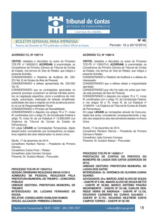18
Período: 16 a 20/12/2014
Nº 48
ACÓRDÃO T.C. Nº 1597/14
VISTOS, relatados e discutidos os autos do Processo
TCE-PE nº 1405263-5, ACORDAM, à unanimidade, os
Conselheiros da Primeira Câmara do Tribunal de Contas
do Estado, nos termos do Voto do Relator, que integra o
presente Acórdão,
CONSIDERANDO o Relatório de Auditoria (fls. 226-
231/Vol. II) do Núcleo de Atos de Pessoal;
CONSIDERANDO a defesa apresentada (fls. 235-236/
Vol. II);
CONSIDERANDO que as contratações apreciadas no
presente processo cumpriram os demais trâmites previs-
tos na Legislação específica, como a existência de moti-
vação, autorização, realização de seleção simplificada,
publicidade dos atos e respeito ao limite prudencial previs-
to na Lei de Responsabilidade Fiscal;
CONSIDERANDO o Princípio da Razoabilidade;
CONSIDERANDO o disposto nos artigos 70 e 71, inciso
III, combinados com o artigo 75, da Constituição Federal e
artigo 70, inciso III, da Lei Estadual nº 12.600/2004 (Lei
Orgânica do Tribunal de Contas do Estado de
Pernambuco),
Em julgar LEGAIS as Contratações Temporárias, objeto
desses autos, concedendo, por consequência, os respec-
tivos registros dos atos relacionados no anexo único.
Recife, 17 de dezembro de 2014.
Conselheiro Ranilson Ramos – Presidente da Primeira
Câmara
Conselheiro Carlos Porto – Relator
Conselheiro João Carneiro Campos
Presente: Dr. Gustavo Massa - Procurador
PROCESSO TCE-PE Nº 1302473-5
SESSÃO ORDINÁRIA REALIZADA EM 04/12/2014
ADMISSÃO DE PESSOAL REALIZADA PELA
PREFEITURA MUNICIPAL DE TRIUNFO – CONCURSO
PÚBLICO
UNIDADE GESTORA: PREFEITURA MUNICIPAL DE
TRIUNFO
INTERESSADO: SR. LUCIANO FERNANDO DE
SOUSA
RELATOR: CONSELHEIRO RANILSON RAMOS
ÓRGÃO JULGADOR: PRIMEIRA CÂMARA
ACÓRDÃO T.C. Nº 1598/14
VISTOS, relatados e discutidos os autos do Processo
TCE-PE nº 1302473-5, ACORDAM, à unanimidade, os
Conselheiros da Primeira Câmara do Tribunal de Contas
do Estado, nos termos do Voto do Relator, que integra o
presente Acórdão,
CONSIDERANDO o Relatório de Auditoria e a defesa do
interessado;
CONSIDERANDO que a defesa afasta a irregularidade
apontada;
CONSIDERANDO que não há nada nos autos que mac-
ule este processo de Atos de Pessoal;
CONSIDERANDO o disposto nos artigos 70 e 71, inciso
III, combinados com o artigo 75, da Constituição Federal,
e nos artigos 42 e 70, inciso III, da Lei Estadual nº
12.600/04 – Lei Orgânica do Tribunal de Contas do Estado
de Pernambuco,
Em julgar LEGAIS as nomeações através de Concurso,
objeto dos autos, concedendo, consequentemente, o reg-
istro dos respectivos atos dos servidores listados noAnexo
Único.
Recife, 17 de dezembro de 2014.
Conselheiro Ranilson Ramos – Presidente da Primeira
Câmara e Relator
Conselheiro João Carneiro Campos
Presente: Dr. Gustavo Massa – Procurador
PROCESSO TCE-PE Nº 1430021-7
PRESTAÇÃO DE CONTAS DA PREFEITA DO
MUNICÍPIO DE LAGOA DOS GATOS (EXERCÍCIO DE
2013)
UNIDADE GESTORA: PREFEITURA MUNICIPAL DE
LAGOA DOS GATOS
INTERESSADA: Sr. VERÔNICA DE OLIVEIRA CUNHA
SOARES
ADVOGADOS: Drs. MÁRCIO JOSÉ ALVES DE SOUZA
- OAB/PE Nº 5.786, AMARO ALVES DE SOUZA NETTO
- OAB/PE Nº 26.082, MARCO ANTÔNIO FRAZÃO
NEGROMONTE - OAB/PE Nº 33.196, CARLOS HEN-
RIQUE VIEIRA DE ANDRADA - OAB/PE Nº 12.135,
EDUARDO CARNEIRO DA CUNHA GALINDO –
OAB/PE Nº 27.761, EDUARDO DILETIERE COSTA
CAMPOS TORRES – OAB/PE Nº 26.760
 