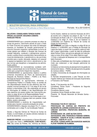 19
Período: 16 a 20/12/2014
Nº 48
RELATORA: CONSELHEIRA TERESA DUERE
ÓRGÃO JULGADOR: SEGUNDA CÂMARA
PARECER PRÉVIO
CONSIDERANDO que o presente processo se refere às
contas de governo, instrumento através do qual o Chefe
do Poder Executivo de qualquer dos entes da federação
expressa os resultados da atuação governamental no
exercício financeiro respectivo, apresentadas na forma de
contas globais que refletem a situação das finanças da
unidade federativa, revelando o planejamento governa-
mental, a política fiscal e previdenciária; demonstrando os
níveis de endividamento, o atendimento ou não aos limites
previstos para a saúde, educação, despesa com pessoal
e repasse ao legislativo; bem como o atendimento ou não
das normas que disciplinam a transparência da adminis-
tração pública;
CONSIDERANDO as inconsistências contábeis verifi-
cadas, a apresentação da Lei de Diretrizes Orçamentárias
(LDO) sem cumprimento integral dos requisitos;
CONSIDERANDO os apontamentos relativos à política
ambiental (Inexistência de Plano de Gerenciamento
Integrado de Resíduos Sólidos – PGIRS e do Plano
Municipal de Saneamento Básico);
CONSIDERANDO os apontamentos referentes à
Transparência Pública e à Gestão Fiscal, no sentido da
não disponibilização através de sítio eletrônico das infor-
mações mínimas previstas no § 1º do artigo 8º da Lei de
Acesso à Informações (LAI); não implantação do serviço
de informações ao cidadão e não disponibilização em
meio eletrônico de acesso público dos instrumentos pre-
vistos no artigo 48 da Lei de Responsabilidade Fiscal;
CONSIDERANDO o atendimento aos limites legais e con-
stitucionais relativos à despesa total com pessoal, dívida
pública, saúde e educação;
CONSIDERANDO a ausência de irregularidades sufi-
cientes para macular a presente prestação de contas;
CONSIDERANDO o disposto nos artigos 70 e 71, inciso I,
combinados com o artigo 75, da Constituição Federal,
Decidiu a Segunda Câmara do Tribunal de Contas do
Estado, à unanimidade, em sessão ordinária realizada no
dia 04 de dezembro de 2014,
PARECER PRÉVIO, recomendando à Câmara Municipal
de Lagoa dos Gatos a APROVAÇÃO, COM RESSAL-
VAS, das contas da Prefeita, Sra. Verônica de Oliveira
Cunha Soares, relativas ao exercício financeiro de 2013,
de acordo com o disposto nos artigos 31, §§ 1º e 2º, da
Constituição do Brasil, e 86, § 1º, inciso III da Constituição
Estadual e do artigo 2º, inciso II, da Lei Estadual no
12.600/2004 (Lei Orgânica do Tribunal de Contas do
Estado de Pernambuco),
DETERMINAR, com base no disposto no artigo 69 da Lei
Estadual nº 12.600/2004, que a Prefeita do Município de
Lagoa dos Gatos, ou quem vier a sucedê-la, adote as medi-
das a seguir relacionadas, a partir da data de publicação
deste Parecer Prévio, sob pena de aplicação da multa pre-
vista no inciso XII do artigo 73 do citado Diploma Legal:
1) Evitar a realização de despesas sem o correspondente
lastro financeiro;
2) Zelar pela confiabilidade das informações contábeis de
modo que evidenciem a real situação patrimonial do
município;
3) Elaborar os Instrumentos de planejamento da gestão do
saneamento básico – PMSB e de planejamento da gestão
de resíduos sólidos – PGIRS;
4) Instituir ferramentas de divulgação de informações ao
cidadão;
5) Remeter tempestivamente, a este Tribunal, as infor-
mações relativas aos módulos de Execução Orçamentária
e Financeira e de Pessoal.
Recife, 17 de dezembro de 2014
Conselheira Teresa Duere – Presidente da Segunda
Câmara e Relatora
Conselheiro Marcos Loreto
Conselheiro Dirceu Rodolfo de Melo Júnior
Presente: Dr. Ricardo Alexandre de Almeida Santos -
Procurador
PROCESSO TCE-PE Nº 1390105-9
PRESTAÇÃO DE CONTAS DO PREFEITO DO
MUNICÍPIO DE JUREMA (EXERCÍCIO DE 2012)
UNIDADE GESTORA: PREFEITURA MUNICIPAL DE
JUREMA
INTERESSADO: SR. JOSÉ AILTON COSTA
ADVOGADOS: DRS. FRANCISCO FABIANO SOBRAL
FERREIRA - OAB/PE Nº 26.546, E BRUNO SIQUEIRA
FRANÇA - OAB/PE Nº 15.418
RELATOR: CONSELHEIRO EM EXERCÍCIO MARCOS
FLÁVIO TENÓRIO DE ALMEIDA
 