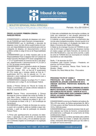 20
Período: 16 a 20/12/2014
Nº 48
ÓRGÃO JULGADOR: PRIMEIRA CÂMARA
PARECER PRÉVIO
CONSIDERANDO a realização de despesas com recur-
sos do FUNDEB sem lastro financeiro correspondente;
CONSIDERANDO que foi identificada a assunção de
despesas novas nos dois últimos quadrimestres do exer-
cício, sem disponibilidade de caixa suficiente para cobrir as
obrigações de despesa, em descumprimento à norma
proibitiva contida no artigo 42 da Lei de Responsabilidade
Fiscal;
CONSIDERANDO que os limites impostos pela Lei de
Responsabilidade Fiscal à despesa total com pessoal do
Poder Executivo Municipal (DTP) foram extrapolados nos
1º, 2º e 3º quadrimestres do exercício de 2012, pois atingi-
ram, respectivamente, o percentual de 64,71%, 61,52% e
61,73% da receita corrente líquida;
CONSIDERANDO que o percentual aferido da Despesa
Total com Pessoal - DTP em relação às Receitas
Correntes Líquidas - RCL, ao final de 3º quadrimestre
(61,73%) revela que o excesso aferido ao final do 1º
quadrimestre (64,71%) não foi reduzido em 1/3, con-
siderando o prazo duplicado de 2 quadrimestres para a
redução, concedido pela Lei.
CONSIDERANDO o disposto nos artigos 70 e 71, inciso I,
combinados com o artigo 75, da Constituição Federal,
Decidiu a Primeira Câmara do Tribunal de Contas do
Estado, à unanimidade, em sessão ordinária realizada no
dia 27 de novembro de 2014,
EMITIR Parecer Prévio recomendando à Câmara
Municipal de Jurema a rejeição das contas do Prefeito, Sr.
José Ailton Costa, relativas ao exercício financeiro de
2012, de acordo com o disposto nos artigos 31, §§ 1º e 2º,
da Constituição do Brasil, e 86, § 1º, da Constituição de
Pernambuco.
RECOMENDAR que o Prefeito do Município de Jurema,
ou quem vier a sucedê-lo, adote as medidas a seguir rela-
cionadas, a partir da data de publicação do presente
Parecer Prévio:
1) Primar pelo aperfeiçoamento do processo de elabo-
ração e aprovação dos instrumentos de planejamento
municipal (PPA, LDO e LOA), a fim de obedecer aos pra-
zos e conteúdos exigidos na Constituição e na Legislação
correlata;
2) Zelar pela confiabilidade das informações contábeis, de
modo que evidenciem a real situação patrimonial do
Município, bem como pela sua efetiva divulgação;
3) Implantar as ações necessárias ao cumprimento das
normas sobre transparência pública, inclusive quanto à Lei
de Acesso à Informação e à divulgação dos dados con-
tábeis e financeiros dos Órgãos Municipais;
4) Abster-se de empregar recursos do FUNDEB do exer-
cício de 2013 para o pagamento das despesas inscritas
em restos a pagar, sem lastro financeiro, do exercício de
2012 (R$ 763.824,97) e, caso isso tenha ocorrido, o saldo
da conta do FUNDEB deve ser recomposto em montante
equivalente ao valor despendido.
Recife, 17 de dezembro de 2014.
Conselheiro João Carneiro Campos – Presidente, em
exercício, da Primeira Câmara
Conselheiro, em exercício, Marcos Flávio Tenório de
Almeida – Relator
Presente: Dra. Maria Nilda da Silva – Procuradora
PROCESSO TCE-PE Nº 1440063-7
PRESTAÇÃO DE CONTAS DO PREFEITO DO
MUNICÍPIO DE JATAÚBA (EXERCÍCIO DE 2013)
UNIDADE GESTORA: PREFEITURA MUNICIPAL DE
JATAÚBA
INTERESSADO: Sr. ANTÔNIO CORDEIRO DO NASCI-
MENTO ADVOGADO: Dr. DIEGO AUGUSTO FERNAN-
DES GONÇALVES DE SOUZA – OAB/PE Nº 30.273
RELATOR: CONSELHEIRO JOÃO CARNEIRO CAMPOS
ÓRGÃO JULGADOR: PRIMEIRA CÂMARA
PARECER PRÉVIO
CONSIDERANDO os termos do Relatório deAuditoria (fls.
788 a 874 dos autos), da Defesa apresentada (fls. 880 a
1015 dos autos) e da Nota Técnica de Esclarecimento (fls.
1018 a 1029 dos autos);
CONSIDERANDO que o presente processo trata de audi-
toria realizada nas Contas de Governo, compreendendo
primordialmente a verificação do cumprimento de limites
constitucionais e legais;
CONSIDERANDO que as falhas apontadas pela auditoria
não têm o condão de ensejar a rejeição das presentes
contas, merecendo determinações para que não voltem a
se repetir em futuros exercícios;
 