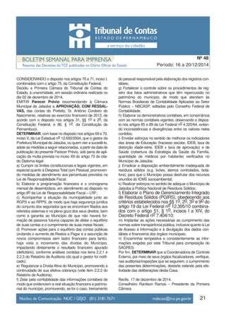 21
Período: 16 a 20/12/2014
Nº 48
CONSIDERANDO o disposto nos artigos 70 e 71, inciso I,
combinados com o artigo 75, da Constituição Federal,
Decidiu a Primeira Câmara do Tribunal de Contas do
Estado, à unanimidade, em sessão ordinária realizada no
dia 02 de dezembro de 2014,
EMITIR Parecer Prévio recomendando à Câmara
Municipal de Jataúba a APROVAÇÃO, COM RESSAL-
VAS, das contas do Prefeito, Sr. Antônio Cordeiro do
Nascimento, relativas ao exercício financeiro de 2013, de
acordo com o disposto nos artigos 31, §§ 1o e 2o, da
Constituição Federal, e 86, § 1o, da Constituição de
Pernambuco.
DETERMINAR, com base no disposto nos artigos 69 e 70,
inciso V, da Lei Estadual no 12.600/2004, que o gestor da
Prefeitura Municipal de Jataúba, ou quem vier a sucedê-lo,
adote as medidas a seguir relacionadas, a partir da data de
publicação do presente Parecer Prévio, sob pena de apli-
cação da multa prevista no inciso XII do artigo 73 do cita-
do Diploma legal:
a) Cumprir os limites constitucionais e legais vigentes, em
especial quanto à Despesa Total com Pessoal, promoven-
do medidas de atendimento aos percentuais previstos na
Lei de Responsabilidade Fiscal;
b) Elaborar a programação financeira e o cronograma
mensal de desembolsos, em atendimento ao disposto no
artigo 8o da Lei de Responsabilidade Fiscal – LRF;
c) Acompanhar a situação da municipalidade junto ao
RGPS e ao RPPS, de modo que haja segurança jurídica
do conjunto dos segurados que se encontram filiados aos
referidos sistemas e no pleno gozo dos seus direitos, bem
como a garantia ao Município de que não haverá for-
mação de passivos futuros capazes de afetar o equilíbrio
de suas contas e o cumprimento de suas metas fiscais;
d) Promover ações para o equilíbrio das contas públicas
(evitando o aumento de Restos a Pagar e a assunção de
novos compromissos sem lastro financeiro para tanto),
haja vista o incremento das dívidas do Município,
impactando diretamente o resultado financeiro apurado
(deficitário), conforme análises contidas nos itens 2.2.1 e
2.2.3 do Relatório de Auditoria (do qual o gestor foi notifi-
cado);
e) Regularizar a Dívida Ativa do Município, promovendo a
continuidade de sua efetiva cobrança (vide item 2.2.2 do
Relatório de Auditoria);
f) Zelar pela confiabilidade das informações contábeis de
modo que evidenciem a real situação financeira e patrimo-
nial do município, promovendo, se for o caso, treinamento
do pessoal responsável pela elaboração dos registros con-
tábeis;
g) Fortalecer o controle sobre os procedimentos de reg-
istro dos fatos administrativos que têm repercussão no
patrimônio do município, de modo que atendam às
Normas Brasileiras de Contabilidade Aplicadas ao Setor
Público – NBCASP, editadas pelo Conselho Federal de
Contabilidade;
h) Elaborar os demonstrativos contábeis, em consonância
com as normas contábeis vigentes, observando o dispos-
to nos artigos 85 e 89 da Lei Federal no 4.320/64, evitan-
do inconsistências e divergências entre os valores neles
contidos;
i) Envidar esforços no sentido de melhorar os indicadores
das áreas de Educação (fracasso escolar, IDEB, taxa de
distorção idade-série, IDEB x taxa de aprovação) e de
Saúde (cobertura da Estratégia da Saúde da Família,
quantidade de médicos por habitante) verificados no
Município de Jataúba;
j) Erradicar a disposição ambientalmente inadequada de
resíduos sólidos (e.g. lixões, aterros controlados, bota-
fora), para que o Município possa desfrutar dos recursos
oriundos do ICMS socioambiental;
k) Realizar esforços no sentido de adequar o Município de
Jataúba à Política Nacional de Resíduos Sólidos;
l) Elaborar o Plano de Gerenciamento Integrado
de Resíduos Sólidos (PGIRS), obedecendo aos
critérios estabelecidos nos §§ 1o, 2o, 3o e 9o do
artigo 19 da Lei Federal no 12.305/10 combina-
dos com o artigo 51, § 1o, incisos I a XIV, do
Decreto Federal no 7.404/10;
m) Implantar as ações necessárias ao cumprimento das
normas sobre transparência pública, inclusive quanto à Lei
de Acesso à Informação e à divulgação dos dados con-
tábeis e financeiros dos órgãos municipais;
n) Encaminhar tempestiva e consistentemente as infor-
mações exigidas por este Tribunal para composição do
SAGRES.
Por fim, DETERMINAR que a Coordenadoria de Controle
Externo, por meio de seus órgãos fiscalizadores, verifique,
nas auditorias/inspeções que se seguirem, o cumprimento
das presentes determinações, destarte zelando pela efe-
tividade das deliberações desta Casa.
Recife, 17 de dezembro de 2014.
Conselheiro Ranilson Ramos – Presidente da Primeira
Câmara
 