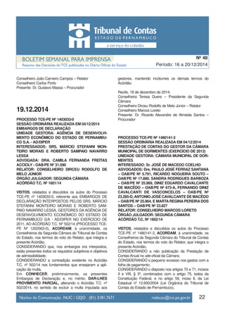 22
Período: 16 a 20/12/2014
Nº 48
Conselheiro João Carneiro Campos – Relator
Conselheiro Carlos Porto
Presente: Dr. Gustavo Massa – Procurador
19.12.2014
PROCESSO TCE-PE Nº 1403033-0
SESSÃO ORDINÁRIA REALIZADA EM 04/12/2014
EMBARGOS DE DECLARAÇÃO
UNIDADE GESTORA: AGÊNCIA DE DESENVOLVI-
MENTO ECONÔMICO DO ESTADO DE PERNAMBU-
CO S.A. - AD/DIPER
INTERESSADOS: SRS. MÁRCIO STEFANNI MON-
TEIRO MORAIS E ROBERTO SAMPAIO NAVARRO
LESSA
ADVOGADA: DRA. CAMILA FERNANDA FREITAS
ACCIOLY - OAB/PE Nº 31.590
RELATOR: CONSELHEIRO DIRCEU RODOLFO DE
MELO JÚNIOR
ÓRGÃO JULGADOR: SEGUNDA CÂMARA
ACÓRDÃO T.C. Nº 1601/14
VISTOS, relatados e discutidos os autos do Processo
TCE-PE nº 1403033-0, referente aos EMBARGOS DE
DECLARAÇÃO INTERPOSTOS PELOS SRS. MÁRCIO
STEFANNI MONTEIRO MORAIS E ROBERTO SAM-
PAIO NAVARRO LESSA, GESTORES DA AGÊNCIA DE
DESENVOLVIMENTO ECONÔMICO DO ESTADO DE
PERNAMBUCO S/A - AD/DIPER NO EXERCÍCIO DE
2011, AO ACÓRDÃO T.C. Nº 502/14 (PROCESSO TCE-
PE Nº 1202563-0), ACORDAM, à unanimidade, os
Conselheiros da Segunda Câmara do Tribunal de Contas
do Estado, nos termos do voto do Relator, que integra o
presente Acórdão,
CONSIDERANDO que, nos embargos ora interpostos,
estão presentes todos os requisitos subjetivos e objetivos
de admissibilidade;
CONSIDERANDO a contradição existente no Acórdão
T.C. nº 502/14 nos fundamentos que ensejaram a apli-
cação da multa,
Em CONHECER, preliminarmente, os presentes
Embargos de Declaração e, no mérito, DAR-LHES
PROVIMENTO PARCIAL, alterando o Acórdão T.C. nº
502/2014, no sentido de excluir a multa imputada aos
gestores, mantendo incólumes os demais termos do
Acórdão.
Recife, 18 de dezembro de 2014.
Conselheira Teresa Duere – Presidente da Segunda
Câmara
Conselheiro Dirceu Rodolfo de Melo Júnior – Relator
Conselheiro Marcos Loreto
Presente: Dr. Ricardo Alexandre de Almeida Santos –
Procurador
PROCESSO TCE-PE Nº 1480141-3
SESSÃO ORDINÁRIA REALIZADA EM 04/12/2014
PRESTAÇÃO DE CONTAS DO GESTOR DA CÂMARA
MUNICIPAL DE DORMENTES (EXERCÍCIO DE 2013)
UNIDADE GESTORA: CÂMARA MUNICIPAL DE DOR-
MENTES
INTERESSADO: Sr. JOSÉ DE MACEDO COELHO
ADVOGADOS: Drs. PAULO JOSÉ FERRAZ SANTANA
– OAB/PE Nº 5.791, RICARDO NOGUEIRA SOUTO –
OAB/PE Nº 17.880, SANDRA RODRIGUES BARBOZA
– OAB/PE Nº 25.969, DINIZ EDUARDO CAVALCANTE
DE MACÊDO – OAB/PE Nº 672-A, FERNANDO DINIZ
CAVALCANTI DE VASCONCELOS – OAB/PE Nº
23.285-D,ANTONIO JOSÉ CAVALCANTE DE MACÊDO
– OAB/PE Nº 25.964, E MARTA REGINA PEREIRA DOS
SANTOS – OAB/PE Nº 23.827
RELATOR: CONSELHEIRO MARCOS LORETO
ÓRGÃO JULGADOR: SEGUNDA CÂMARA
ACÓRDÃO T.C. Nº 1602/14
VISTOS, relatados e discutidos os autos do Processo
TCE-PE nº 1480141-3, ACORDAM, à unanimidade, os
Conselheiros da Segunda Câmara do Tribunal de Contas
do Estado, nos termos do voto do Relator, que integra o
presente Acórdão,
CONSIDERANDO a não publicação da Prestação de
Contas Anual no site oficial da Câmara;
CONSIDERANDO o pequeno excesso nos gastos com a
folha de pagamento;
CONSIDERANDO o disposto nos artigos 70 e 71, incisos
II e VIII, § 3º, combinados com o artigo 75, todos da
Constituição Federal, e no artigo 59, inciso II, da Lei
Estadual nº 12.600/2004 (Lei Orgânica do Tribunal de
Contas do Estado de Pernambuco),
 