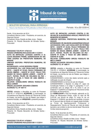 24
Período: 16 a 20/12/2014
Nº 48
Recife, 18 de dezembro de 2014.
Conselheiro Marcos Loreto – Presidente, em exercício, da
Segunda Câmara
Conselheiro Dirceu Rodolfo de Melo Júnior - Relator
Presente: Dr. Ricardo Alexandre de Almeida Santos -
Procurador
PROCESSO TCE-PE Nº 1470214-9
SESSÃO ORDINÁRIA REALIZADA EM 11/12/2014
AUTO DE INFRAÇÃO LAVRADO CONTRA O Sr.
LUCAS BEZERRA FREIRE, GERENCIADOR DO SIS-
TEMA SAGRES DA PREFEITURA MUNICIPAL DE
MANARI
UNIDADE GESTORA: PREFEITURA MUNICIPAL DE
MANARI
INTERESSADO: LUCAS BEZERRA FREIRE
ADVOGADOS: Drs. LUIZ CAVALCANTI DE PETRIBÚ
NETO – OAB/PE Nº 22.943, PAULO FERNANDO DE
SOUZA SIMÕES – OAB/PE Nº 23.337, PAULO FER-
NANDO DE SOUZA SIMÕES JÚNIOR – OAB/PE Nº
30.471, RAFAEL FELIPE DE HOLANDA DA PAZ –
OAB/PE Nº 33.488, E TIAGO DE LIMA SIMÕES –
OAB/PE Nº 33.868
RELATOR: CONSELHEIRO DIRCEU RODOLFO DE
MELO JÚNIOR
ÓRGÃO JULGADOR: SEGUNDA CÂMARA
ACÓRDÃO T.C. Nº 1607/14
VISTOS, relatados e discutidos os autos do Processo
TCE-PE nº 1470214-9, ACORDAM, à unanimidade, os
Conselheiros da Segunda Câmara do Tribunal de Contas
do Estado, nos termos do voto do Relator, que integra o
presente Acórdão, em ARQUIVAR o presente processo.
Recife, 18 de dezembro de 2014.
Conselheiro Marcos Loreto – Presidente, em exercício, da
Segunda Câmara
Conselheiro Dirceu Rodolfo de Melo Júnior - Relator
Presente: Dr. Ricardo Alexandre de Almeida Santos -
Procurador
PROCESSO TCE-PE Nº 1470209-5
SESSÃO ORDINÁRIA REALIZADA EM 11/12/2014
AUTO DE INFRAÇÃO LAVRADO CONTRA O SR.
GILVAN DE ALBUQUERQUE ARAÚJO, PREFEITO DO
MUNICÍPIO DE MANARI
UNIDADE GESTORA: PREFEITURA MUNICIPAL DE
MANARI
INTERESSADO:SR.GILVANDEALBUQUERQUEARAÚJO
ADVOGADOS: DRS. LUIZ CAVALCANTI DE PETRIBÚ
NETO - OAB/PE Nº 22.943, PAULO FERNANDO DE
SOUZA SIMÕES - OAB/PE Nº 23.337, PAULO FER-
NANDO DE SOUZA SIMÕES JÚNIOR - OAB/PE Nº
30.471, RAFAEL FELIPE DE HOLANDA DA PAZ -
OAB/PE Nº 33.488, E TIAGO DE LIMA SIMÕES -
OAB/PE Nº 33.868
RELATOR: CONSELHEIRO DIRCEU RODOLFO DE
MELO JÚNIOR
ÓRGÃO JULGADOR: SEGUNDA CÂMARA
ACÓRDÃO T.C. Nº 1608/14
VISTOS, relatados e discutidos os autos do Processo
TCE-PE nº 1470209-5, ACORDAM, à unanimidade, os
Conselheiros da Segunda Câmara do Tribunal de Contas
do Estado, nos termos do voto do Relator, que integra o
presente Acórdão,
CONSIDERANDO o envio dos dados somente após a
notificação via auto de infração;
CONSIDERANDO os termos do auto de infração;
CONSIDERANDO o disposto no artigo 37, caput, da
Constituição Federal, e no artigo 17, parágrafos 1º e 2º,
combinado com os artigos 48 e 70, inciso V, da Lei
Estadual nº 12.600/04 (Lei Orgânica do Tribunal de Contas
do Estado de Pernambuco),
Em HOMOLOGAR o Auto de Infração, aplicando ao Sr.
Gilvan de Albuquerque Araújo, multa no valor de R$
5.975,50, nos termos do artigo 73, inciso IV, da Lei
Estadual nº 12.600/04, que deverá ser recolhida, no prazo
de 15 (quinze) dias do trânsito em julgado deste Acórdão,
ao Fundo de Aperfeiçoamento Profissional e
Reequipamento Técnico do Tribunal, por meio de boleto
bancário a ser emitido no site da internet deste Tribunal de
Contas (www.tce.pe.gov.br).
Recife, 18 de dezembro de 2014.
Conselheiro Marcos Loreto – Presidente, em exercício, da
Segunda Câmara
Conselheiro Dirceu Rodolfo de Melo Júnior - Relator
Presente: Dr. Ricardo Alexandre de Almeida Santos -
Procurador
 
