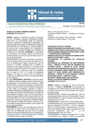 ÓRGÃO JULGADOR: PRIMEIRA CÂMARA
ACÓRDÃO T.C. Nº 1612/14
VISTOS, relatados e discutidos os autos do Processo
TCE-PE nº 0704630-3, referente à DENÚNCIA FORMU-
LADA PELO Sr. GUILHERME JOSÉ DE AZEVEDO
GUEDES CONTRA A PREFEITURA MUNICIPAL DE
SÃO JOAQUIM DO MONTE, REFERENTE À OBRA DE
CONSTRUÇÃO DO SISTEMA DE ABASTECIMENTO
DE ÁGUA DAS LOCALIDADES DE CAJUEIRO E
VÁRZEA SECA, LICITADA ATRAVÉS DA TOMADA DE
PREÇOS DE Nº 002/2006, ACORDAM, à unanimidade,
os Conselheiros da Primeira Câmara do Tribunal de
Contas do Estado, nos termos do voto do Relator, que inte-
gra o presente Acórdão,
CONSIDERANDO que restou configurado o superfatura-
mento de preços unitários na obra de construção do sis-
tema de abastecimento d’água, realizada por meio do
Convênio nº 312/2004, celebrado entre a FUNASA e a
Prefeitura de São Joaquim do Monte, no montante de R$
42.254,91, do qual R$ 4.352,25 são de origem municipal;
CONSIDERANDO o disposto no artigo 70, combinado
com os artigos 74, § 2º, e 75, todos da Constituição
Federal, e no artigo 70, inciso IV, da Lei Estadual nº
12.600/04 (Lei Orgânica do Tribunal de Contas do Estado
de Pernambuco),
Em julgar PROCEDENTE, EM PARTE, a Denúncia oferta-
da, imputando, de forma solidária, aos Srs. Fábio Fiorenzano
de Albuquerque e Paulo Carvalho Pires de Souza o débito
de R$ 4.352,25, que deverá ser atualizado monetariamente
a partir do primeiro dia do exercício financeiro subsequente
ao das contas ora analisadas, segundo os índices e
condições estabelecidos na legislação local para atualização
dos créditos da Fazenda Pública Municipal, e recolhido aos
cofres públicos municipais, no prazo de 15 (quinze) dias do
trânsito em julgado deste Acórdão, devendo cópia da Guia
de Recolhimento ser enviada a este Tribunal para baixa do
débito. Não o fazendo, que seja extraída Certidão do Débito
e encaminhada ao Prefeito do Município, que deverá inscr-
ever o débito na DívidaAtiva e proceder a sua execução, sob
pena de responsabilidade.
DETERMINAR o envio ao TCU de cópias dos Laudos de
Engenharia, da Nota Técnica de Esclarecimento e do
Inteiro Teor da Deliberação, para que tome as medidas
cabíveis decorrentes da aplicação de recursos federais ori-
undos do Convênio nº 312/04, celebrado entre a FUNASA
e a Prefeitura de São Joaquim do Monte.
Recife, 18 de dezembro de 2014.
Conselheiro Ranilson Ramos – Presidente da Primeira
Câmara
Conselheiro, em exercício, Marcos Nóbrega – Relator
Presente: Dr. Gustavo Massa – Procurador
PROCESSO TCE-PE Nº 1403568-6
SESSÃO ORDINÁRIA REALIZADA EM 11/12/2014
ADMISSÃO DE PESSOAL REALIZADA PELA AUTAR-
QUIADE ENSINO SUPERIOR DEARCOVERDE -AESA
– CONTRATAÇÃO TEMPORÁRIA
UNIDADE GESTORA: AUTARQUIA DE ENSINO SUPE-
RIOR DE ARCOVERDE - AESA
INTERESSADO: Sr. EDUARDO DE CARVALHO
LEFOSSE
ADVOGADOS: Drs. BERNARDO DE LIMA BARBOSA
FILHO – OAB/PE Nº 24.201, WALLES HENRIQUE DE
OLIVEIRA COUTO – OAB/PE Nº 24.224, FELIPE
AUGUSTO DE VASCONCELOS CARACIOLO – OAB/PE
Nº 29.702, HENRIQUE CÉSAR FREIRE DE OLIVEIRA –
OAB/PE Nº 22.508, BRENO JOSÉ RODRIGUES DE
ANDRADE – OAB/PE Nº 24.794, WANESSA LARISSA
DE OLIVEIRA COUTO – OAB/PE Nº 30.600
RELATOR: CONSELHEIRO CARLOS PORTO
ÓRGÃO JULGADOR: PRIMEIRA CÂMARA
ACÓRDÃO T.C. Nº 1613/14
VISTOS, relatados e discutidos os autos do Processo
TCE-PE nº 1403568-6, ACORDAM, à unanimidade, os
Conselheiros da Primeira Câmara do Tribunal de Contas
do Estado, nos termos do Voto do Relator, que integra o
presente Acórdão,
CONSIDERANDO o Relatório de Auditoria (fls. 108-113)
produzido pelo Núcleo de Atos de Pessoal deste Tribunal;
CONSIDERANDO a peça de defesa apresentada pelo
interessado (fls. 119-124);
CONSIDERANDO a ausência de fundamentação fática;
CONSIDERANDO que nos quadrimestres de referência
para as contratações, 3º de 2013 e 1º de 2014, a Despesa
Total com Pessoal atingiu, respectivamente, 52,15% e
53,67% da Receita Corrente Líquida, extrapolando o limite
prudencial estabelecido pela LRF – Lei de
Responsabilidade Fiscal, de 51,30%;
CONSIDERANDO o disposto nos artigos 70 e 71, inciso
III, combinados com o artigo 75, todos da Constituição
27
Período: 16 a 20/12/2014
Nº 48
 