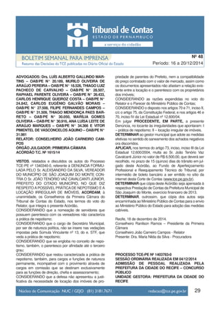 ADVOGADOS: Drs. LUÍS ALBERTO GALLINDO MAR-
TINS – OAB/PE N° 20.189, MURILO OLIVEIRA DE
ARAÚJO PEREIRA – OAB/PE N° 18.526, THIAGO LUIZ
PACHECO DE CARVALHO – OAB/PE N° 28.507,
RAPHAEL PARENTE OLIVEIRA – OAB/PE N° 26.433,
CARLOS HENRIQUE QUEIROZ COSTA – OAB/PE N°
24.842, CARLOS EUGÊNIO GALVÃO MORAIS –
OAB/PE N° 27.508, FILIPE FERNANDES CAMPOS –
OAB/PE N° 31.509, THIAGO MENDONÇA PAES BAR-
RETO – OAB/PE N° 30.050, MARÍLIA GOMES
OLIVEIRA – OAB/PE N° 30.916, ANA LUÍSA LEITE DE
ARAÚJO MARQUES – OAB/PE N° 34.366 E VITOR
PIMENTEL DE VASCONCELOS AQUINO – OAB/PE N°
31.981
RELATOR: CONSELHEIRO JOÃO CARNEIRO CAM-
POS
ÓRGÃO JULGADOR: PRIMEIRA CÂMARA
ACÓRDÃO T.C. Nº 1615/14
VISTOS, relatados e discutidos os autos do Processo
TCE-PE nº 1340340-0, referente à DENÚNCIA FORMU-
LADA PELO Sr. ALEXSANDRO DA SILVA, VEREADOR
DO MUNICÍPIO DE SÃO JOAQUIM DO MONTE CON-
TRA O Sr. JOÃO TENÓRIO VAZ CAVALCANTI JÚNIOR,
PREFEITO DO CITADO MUNICÍPIO, NO QUE DIZ
RESPEITO A POSSÍVEL PRÁTICA DE NEPOTISMO E A
LOCAÇÃO IRREGULAR DE IMÓVEIS, ACORDAM, à
unanimidade, os Conselheiros da Primeira Câmara do
Tribunal de Contas do Estado, nos termos do voto do
Relator, que integra o presente Acórdão,
CONSIDERANDO que a nomeação de servidores que
possuem parentesco com os vereadores não caracteriza
a prática de nepotismo;
CONSIDERANDO que o cargo de Secretário Municipal,
por ser de natureza política, não se insere nas vedações
impostas pela Súmula Vinculante nº 13, do e. STF, que
veda a prática de nepotismo;
CONSIDERANDO que se engloba no conceito de nepo-
tismo, também, o parentesco por afinidade até o terceiro
grau;
CONSIDERANDO que restou caracterizada a prática de
nepotismo, também, para cargos e funções de natureza
permanente, incompatível com o provimento através de
cargos em comissão que se destinam exclusivamente
para as funções de direção, chefia e assessoramento;
CONSIDERANDO que a defesa não apresentou a justi-
ficativa da necessidade de locação dos imóveis de pro-
priedade de parentes do Prefeito, nem a compatibilidade
do preço contratado com o valor de mercado, assim como
os documentos apresentados não afastam a relação exis-
tente entre a locação e o parentesco com os proprietários
dos imóveis;
CONSIDERANDO as razões expendidas no voto do
Relator e o Parecer do Ministério Público de Contas;
CONSIDERANDO o disposto nos artigos 70 e 71, inciso II,
c/c o artigo 75, da Constituição Federal, e nos artigos 46 e
70, inciso IV da Lei Estadual nº 12.600/04,
Em julgar PROCEDENTE, EM PARTE, a presente
Denúncia, no tocante às irregularidades que apontaram: I
– prática de nepotismo; II – locação irregular de imóveis.
DETERMINAR ao gestor municipal que adote as medidas
efetivas no sentido do saneamento dos achados negativos
ora discorridos.
APLICAR, nos termos do artigo 73, inciso, inciso III da Lei
Estadual 12.600/2004, multa ao Sr. João Tenório Vaz
Cavalcanti Júnior no valor de R$ 6.500,00, que deverá ser
recolhido, no prazo de 15 (quinze) dias do trânsito em jul-
gado deste Acórdão, ao Fundo de Aperfeiçoamento
Profissional e Reequipamento Técnico do Tribunal, por
intermédio de boleto bancário a ser emitido no sítio da
internet desta Corte de Contas (www.tce.pe.gov.br).
DETERMINAR que cópia deste Acórdão seja apensada à
respectiva Prestação de Contas da Prefeitura Municipal de
São Joaquim do Monte, exercício financeiro de 2013.
DETERMINAR, outrossim, que cópia dos autos seja
encaminhada ao Ministério Público de Contas para o envio
ao Ministério Público do Estado para adoção das medidas
cabíveis.
Recife, 18 de dezembro de 2014.
Conselheiro Ranilson Ramos – Presidente da Primeira
Câmara
Conselheiro João Carneiro Campos - Relator
Presente: Dra. Maria Nilda da Silva - Procuradora
PROCESSO TCE-PE Nº 1403783-0
SESSÃO ORDINÁRIA REALIZADA EM 04/12/2014
ADMISSÃO DE PESSOAL REALIZADA PELA
PREFEITURA DA CIDADE DO RECIFE – CONCURSO
PÚBLICO
UNIDADE GESTORA: PREFEITURA DA CIDADE DO
RECIFE
29
Período: 16 a 20/12/2014
Nº 48
 