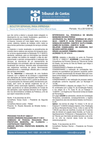 que não venha a obstruir a atuação deste colegiado no
desempenho de sua missão fiscalizadora, garantindo a
devida transparência na gestão pública;
d) Arquivar, inclusive em meio digital, todos os compro-
vantes, relatórios, boletins de medição, enfim, todos os
documentos pertinentes à prestação de serviços contrata-
dos;
e) Implantar e manter atualizados os procedimentos de
controle interno relativos aos serviços de transporte esco-
lar na forma regulamentada na Resolução TC nº 06/2013,
atentando, sobretudo, para as informações que deverão
estar contidas nos boletins de medição: a data de afer-
ição/emissão; o período correspondente à realização dos
serviços; as assinaturas de um representante da
Administração e do contratado, além do responsável pela
fiscalização dos serviços, devendo estar acompanhados
das respectivas memórias de cálculo, demonstrando
detalhadamente a metodologia utilizada para a aferição
dos serviços executados.
Por fim, determinar a instauração de uma Auditoria
Especial, com o objetivo de se averiguar a regularidade
das alienações de imóveis realizadas pela Prefeitura de
Santa Maria da Boa Vista em 2012, quanto ao atendimen-
to do pressuposto do interesse público devidamente justi-
ficado, bem como às demais exigências da Lei nº
8.666/93, prévia autorização legislativa, avaliação e lici-
tação, apurando-se os valores percebidos em função de
tais operações, cujos ingressos deixaram de ser registra-
dos nos demonstrativos contábeis da Prefeitura, a fim de
que sejam ressarcidos ao erário.
Recife, 15 de dezembro de 2014.
Conselheira Teresa Duere – Presidente da Segunda
Câmara
Conselheiro Marcos Loreto – Relator
Presente: Dr. Ricardo Alexandre de Almeida Santos –
Procurador
PROCESSO TCE-PE Nº 1300613-7
SESSÃO ORDINÁRIA REALIZADA EM 27/11/2014
ADMISSÃO DE PESSOAL REALIZADA PELA
PREFEITURA MUNICIPAL DE FLORESTA –
CONTRATAÇÃO TEMPORÁRIA
UNIDADE GESTORA: PREFEITURA MUNICIPAL DE
FLORESTA
INTERESSADA: Sra. ROSÂNGELA DE MOURA
MANIÇOBA NOVAES FERRAZ
ADVOGADOS: Drs. MARCOS HENRIQUE DE LIRA E
SILVA – OAB/PE N° 25.338, TATIANA CAVALCANTI
GONÇALVES GUERRA– OAB/PE N° 20.275, E DANIEL
GOMES DE OLIVEIRA – OAB/PE N° 34.500
RELATOR: CONSELHEIRO, EM EXERCÍCIO, RUY
RICARDO HÁRTEN JÚNIOR
ÓRGÃO JULGADOR: PRIMEIRA CÂMARA
ACÓRDÃO T.C. Nº 1574/14
VISTOS, relatados e discutidos os autos do Processo
TCE-PE nº 1300613-7, ACORDAM, à unanimidade, os
Conselheiros da Primeira Câmara do Tribunal de Contas
do Estado, nos termos do Voto do Relator, que integra o
presente Acórdão,
CONSIDERANDO o Relatório de Auditoria;
CONSIDERANDO a realização de contratações tem-
porárias em quantitativos que parecem razoáveis, porém
sem a devida caracterização de situação fática que reve-
lasse conformidade com as hipóteses estabelecidas na Lei
Municipal nº 141/98;
CONSIDERANDO a não realização de processo seletivo
simplificado conforme requerido pela Lei Municipal nº
141/98;
CONSIDERANDO o disposto nos artigos 70 e 71, inciso
III, combinados com o artigo 75, da Constituição Federal,
e nos artigos 42 e 70, inciso III, da Lei Estadual nº
12.600/04 – Lei Orgânica do Tribunal de Contas do Estado
de Pernambuco,
Em julgar LEGAIS as admissões, através de Contratação
Temporária, concedendo, consequentemente, o registro
dos respectivos atos dos servidores listados nos Anexos I,
II e III.
Aplicar, nos termos do artigo 73, incisos I e III, da Lei
Estadual nº 12.600/04 (redação original), à Sra. Rosângela
de Moura Maniçoba Novaes Ferraz, multa no valor de R$
7.000,00, que deve ser recolhida, no prazo de 15 (quinze)
dias do trânsito em julgado deste Acórdão, ao Fundo de
Aperfeiçoamento Profissional e Reequipamento Técnico
do Tribunal, por intermédio de boleto bancário a ser emiti-
do no sítio da internet desta Corte de Contas
(www.tce.pe.gov.br).
Recife, 15 de dezembro de 2014.
Conselheiro Ranilson Ramos – Presidente da Primeira
Câmara
3
Período: 16 a 20/12/2014
Nº 48
 