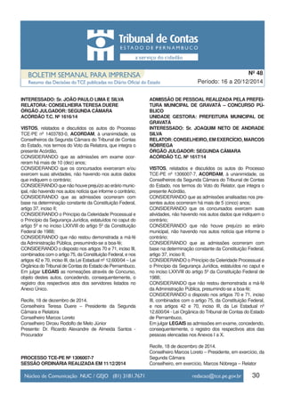 INTERESSADO: Sr. JOÃO PAULO LIMA E SILVA
RELATORA: CONSELHEIRA TERESA DUERE
ÓRGÃO JULGADOR: SEGUNDA CÂMARA
ACÓRDÃO T.C. Nº 1616/14
VISTOS, relatados e discutidos os autos do Processo
TCE-PE nº 1403783-0, ACORDAM, à unanimidade, os
Conselheiros da Segunda Câmara do Tribunal de Contas
do Estado, nos termos do Voto da Relatora, que integra o
presente Acórdão,
CONSIDERANDO que as admissões em exame ocor-
reram há mais de 10 (dez) anos;
CONSIDERANDO que os concursados exerceram e/ou
exercem suas atividades, não havendo nos autos dados
que indiquem o contrário;
CONSIDERANDO que não houve prejuízo ao erário munic-
ipal, não havendo nos autos notícia que informe o contrário;
CONSIDERANDO que as admissões ocorreram com
base na determinação constante da Constituição Federal,
artigo 37, inciso II;
CONSIDERANDO o Princípio da Celeridade Processual e
o Princípio da Segurança Jurídica, estatuídos no caput do
artigo 5º e no inciso LXXVIII do artigo 5º da Constituição
Federal de 1988;
CONSIDERANDO que não restou demonstrada a má-fé
da Administração Pública, presumindo-se a boa-fé;
CONSIDERANDO o disposto nos artigos 70 e 71, inciso III,
combinados com o artigo 75, da Constituição Federal, e nos
artigos 42 e 70, inciso III, da Lei Estadual nº 12.600/04 – Lei
Orgânica do Tribunal de Contas do Estado de Pernambuco,
Em julgar LEGAIS as nomeações através de Concurso,
objeto destes autos, concedendo, consequentemente, o
registro dos respectivos atos dos servidores listados no
Anexo Único.
Recife, 18 de dezembro de 2014.
Conselheira Teresa Duere – Presidente da Segunda
Câmara e Relatora
Conselheiro Marcos Loreto
Conselheiro Dirceu Rodolfo de Melo Júnior
Presente: Dr. Ricardo Alexandre de Almeida Santos -
Procurador
PROCESSO TCE-PE Nº 1306007-7
SESSÃO ORDINÁRIA REALIZADA EM 11/12/2014
ADMISSÃO DE PESSOAL REALIZADA PELA PREFEI-
TURA MUNICIPAL DE GRAVATÁ – CONCURSO PÚ-
BLICO
UNIDADE GESTORA: PREFEITURA MUNICIPAL DE
GRAVATÁ
INTERESSADO: Sr. JOAQUIM NETO DE ANDRADE
SILVA
RELATOR: CONSELHEIRO, EM EXERCÍCIO, MARCOS
NÓBREGA
ÓRGÃO JULGADOR: SEGUNDA CÂMARA
ACÓRDÃO T.C. Nº 1617/14
VISTOS, relatados e discutidos os autos do Processo
TCE-PE nº 1306007-7, ACORDAM, à unanimidade, os
Conselheiros da Segunda Câmara do Tribunal de Contas
do Estado, nos termos do Voto do Relator, que integra o
presente Acórdão,
CONSIDERANDO que as admissões analisadas nos pre-
sentes autos ocorreram há mais de 5 (cinco) anos;
CONSIDERANDO que os concursados exercem suas
atividades, não havendo nos autos dados que indiquem o
contrário;
CONSIDERANDO que não houve prejuízo ao erário
municipal, não havendo nos autos notícia que informe o
contrário;
CONSIDERANDO que as admissões ocorreram com
base na determinação constante da Constituição Federal,
artigo 37, inciso II;
CONSIDERANDO o Princípio da Celeridade Processual e
o Princípio da Segurança Jurídica, estatuídos no caput e
no inciso LXXVIII do artigo 5º da Constituição Federal de
1988;
CONSIDERANDO que não restou demonstrada a má-fé
da Administração Pública, presumindo-se a boa-fé;
CONSIDERANDO o disposto nos artigos 70 e 71, inciso
III, combinados com o artigo 75, da Constituição Federal,
e nos artigos 42 e 70, inciso III, da Lei Estadual nº
12.600/04 - Lei Orgânica do Tribunal de Contas do Estado
de Pernambuco,
Em julgar LEGAIS as admissões em exame, concedendo,
consequentemente, o registro dos respectivos atos das
pessoas elencadas nos Anexos I a X.
Recife, 18 de dezembro de 2014.
Conselheiro Marcos Loreto – Presidente, em exercício, da
Segunda Câmara
Conselheiro, em exercício, Marcos Nóbrega – Relator
30
Período: 16 a 20/12/2014
Nº 48
 