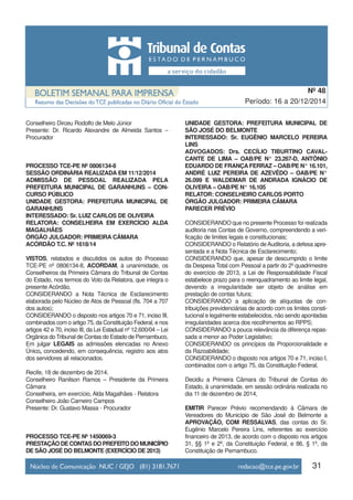 Conselheiro Dirceu Rodolfo de Melo Júnior
Presente: Dr. Ricardo Alexandre de Almeida Santos –
Procurador
PROCESSO TCE-PE Nº 0806134-8
SESSÃO ORDINÁRIA REALIZADA EM 11/12/2014
ADMISSÃO DE PESSOAL REALIZADA PELA
PREFEITURA MUNICIPAL DE GARANHUNS – CON-
CURSO PÚBLICO
UNIDADE GESTORA: PREFEITURA MUNICIPAL DE
GARANHUNS
INTERESSADO: Sr. LUIZ CARLOS DE OLIVEIRA
RELATORA: CONSELHEIRA EM EXERCÍCIO ALDA
MAGALHÃES
ÓRGÃO JULGADOR: PRIMEIRA CÂMARA
ACÓRDÃO T.C. Nº 1618/14
VISTOS, relatados e discutidos os autos do Processo
TCE-PE nº 0806134-8, ACORDAM, à unanimidade, os
Conselheiros da Primeira Câmara do Tribunal de Contas
do Estado, nos termos do Voto da Relatora, que integra o
presente Acórdão,
CONSIDERANDO a Nota Técnica de Esclarecimento
elaborada pelo Núcleo de Atos de Pessoal (fls. 704 a 707
dos autos);
CONSIDERANDO o disposto nos artigos 70 e 71, inciso III,
combinados com o artigo 75, da Constituição Federal, e nos
artigos 42 e 70, inciso III, da Lei Estadual nº 12.600/04 – Lei
Orgânica do Tribunal de Contas do Estado de Pernambuco,
Em julgar LEGAIS as admissões elencadas no Anexo
Único, concedendo, em consequência, registro aos atos
dos servidores ali relacionados.
Recife, 18 de dezembro de 2014.
Conselheiro Ranilson Ramos – Presidente da Primeira
Câmara
Conselheira, em exercício, Alda Magalhães - Relatora
Conselheiro João Carneiro Campos
Presente: Dr. Gustavo Massa - Procurador
PROCESSO TCE-PE Nº 1450069-3
PRESTAÇÃODECONTASDOPREFEITODOMUNICÍPIO
DE SÃO JOSÉ DO BELMONTE (EXERCÍCIO DE 2013)
UNIDADE GESTORA: PREFEITURA MUNICIPAL DE
SÃO JOSÉ DO BELMONTE
INTERESSADO: Sr. EUGÊNIO MARCELO PEREIRA
LINS
ADVOGADOS: Drs. CECÍLIO TIBURTINO CAVAL-
CANTE DE LIMA – OAB/PE N° 23.267-D, ANTÔNIO
EDUARDO DE FRANÇA FERRAZ – OAB/PE N° 16.101,
ANDRÉ LUIZ PEREIRA DE AZEVÊDO – OAB/PE N°
26.099 E WALDEMAR DE ANDRADA IGNÁCIO DE
OLIVEIRA – OAB/PE N° 16.105
RELATOR: CONSELHEIRO CARLOS PORTO
ÓRGÃO JULGADOR: PRIMEIRA CÂMARA
PARECER PRÉVIO
CONSIDERANDO que no presente Processo foi realizada
auditoria nas Contas de Governo, compreendendo a veri-
ficação de limites legais e constitucionais;
CONSIDERANDO o Relatório deAuditoria, a defesa apre-
sentada e a Nota Técnica de Esclarecimento;
CONSIDERANDO que, apesar de descumprido o limite
da Despesa Total com Pessoal a partir do 2º quadrimestre
do exercício de 2013, a Lei de Responsabilidade Fiscal
estabelece prazo para o reenquadramento ao limite legal,
devendo a irregularidade ser objeto de análise em
prestação de contas futura;
CONSIDERANDO a aplicação de alíquotas de con-
tribuições previdenciárias de acordo com os limites consti-
tucional e legalmente estabelecidos, não sendo apontadas
irregularidades acerca dos recolhimentos ao RPPS;
CONSIDERANDO a pouca relevância da diferença repas-
sada a menor ao Poder Legislativo;
CONSIDERANDO os princípios da Proporcionalidade e
da Razoabilidade;
CONSIDERANDO o disposto nos artigos 70 e 71, inciso I,
combinados com o artigo 75, da Constituição Federal,
Decidiu a Primeira Câmara do Tribunal de Contas do
Estado, à unanimidade, em sessão ordinária realizada no
dia 11 de dezembro de 2014,
EMITIR Parecer Prévio recomendando à Câmara de
Vereadores do Município de São José do Belmonte a
APROVAÇÃO, COM RESSALVAS, das contas do Sr.
Eugênio Marcelo Pereira Lins, referentes ao exercício
financeiro de 2013, de acordo com o disposto nos artigos
31, §§ 1º e 2º, da Constituição Federal, e 86, § 1º, da
Constituição de Pernambuco.
31
Período: 16 a 20/12/2014
Nº 48
 