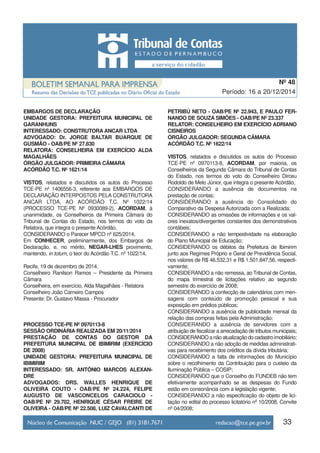 EMBARGOS DE DECLARAÇÃO
UNIDADE GESTORA: PREFEITURA MUNICIPAL DE
GARANHUNS
INTERESSADO: CONSTRUTORA ANCAR LTDA
ADVOGADO: Dr. JORGE BALTAR BUARQUE DE
GUSMÃO - OAB/PE Nº 27.830
RELATORA: CONSELHEIRA EM EXERCÍCIO ALDA
MAGALHÃES
ÓRGÃO JULGADOR: PRIMEIRA CÂMARA
ACÓRDÃO T.C. Nº 1621/14
VISTOS, relatados e discutidos os autos do Processo
TCE-PE nº 1406556-3, referente aos EMBARGOS DE
DECLARAÇÃO INTERPOSTOS PELA CONSTRUTORA
ANCAR LTDA, AO ACÓRDÃO T.C. Nº 1022/14
(PROCESSO TCE-PE Nº 0930089-2), ACORDAM, à
unanimidade, os Conselheiros da Primeira Câmara do
Tribunal de Contas do Estado, nos termos do voto da
Relatora, que integra o presente Acórdão,
CONSIDERANDO o Parecer MPCO nº 625/2014,
Em CONHECER, preliminarmente, dos Embargos de
Declaração, e, no mérito, NEGAR-LHES provimento,
mantendo, in totum, o teor do Acórdão T.C. nº 1022/14,
Recife, 19 de dezembro de 2014.
Conselheiro Ranilson Ramos – Presidente da Primeira
Câmara
Conselheira, em exercício, Alda Magalhães - Relatora
Conselheiro João Carneiro Campos
Presente: Dr. Gustavo Massa - Procurador
PROCESSO TCE-PE Nº 0970113-8
SESSÃO ORDINÁRIA REALIZADA EM 20/11/2014
PRESTAÇÃO DE CONTAS DO GESTOR DA
PREFEITURA MUNICIPAL DE IBIMIRIM (EXERCÍCIO
DE 2008)
UNIDADE GESTORA: PREFEITURA MUNICIPAL DE
IBIMIRIM
INTERESSADO: SR. ANTÔNIO MARCOS ALEXAN-
DRE
ADVOGADOS: DRS. WALLES HENRIQUE DE
OLIVEIRA COUTO - OAB/PE Nº 24.224, FELIPE
AUGUSTO DE VASCONCELOS CARACIOLO -
OAB/PE Nº 29.702, HENRIQUE CÉSAR FREIRE DE
OLIVEIRA - OAB/PE Nº 22.508, LUIZ CAVALCANTI DE
PETRIBÚ NETO - OAB/PE Nº 22.943, E PAULO FER-
NANDO DE SOUZA SIMÕES - OAB/PE Nº 23.337
RELATOR: CONSELHEIRO EM EXERCÍCIO ADRIANO
CISNEIROS
ÓRGÃO JULGADOR: SEGUNDA CÂMARA
ACÓRDÃO T.C. Nº 1622/14
VISTOS, relatados e discutidos os autos do Processo
TCE-PE nº 0970113-8, ACORDAM, por maioria, os
Conselheiros da Segunda Câmara do Tribunal de Contas
do Estado, nos termos do voto do Conselheiro Dirceu
Rodoldo de Melo Júnior, que integra o presente Acórdão,
CONSIDERANDO a ausência de documentos na
prestação de contas;
CONSIDERANDO a ausência do Consolidado do
Comparativo da Despesa Autorizada com a Realizada;
CONSIDERANDO as omissões de informações e os val-
ores inexatos/divergentes constantes dos demonstrativos
contábeis;
CONSIDERANDO a não tempestividade na elaboração
do Plano Municipal de Educação;
CONSIDERANDO os débitos da Prefeitura de Ibimirim
junto aos Regimes Próprio e Geral de Previdência Social,
nos valores de R$ 46.532,31 e R$ 1.501.847,56, respecti-
vamente;
CONSIDERANDO a não remessa, ao Tribunal de Contas,
do mapa trimestral de licitações relativo ao segundo
semestre do exercício de 2008;
CONSIDERANDO a confecção de calendários com men-
sagens com conteúdo de promoção pessoal e sua
exposição em prédios públicos;
CONSIDERANDO a ausência de publicidade mensal da
relação das compras feitas pela Administração;
CONSIDERANDO a ausência de servidores com a
atribuição de fiscalizar a arrecadação de tributos municipais;
CONSIDERANDO a não atualização do cadastro imobiliário;
CONSIDERANDO a não adoção de medidas administrati-
vas para recebimento dos créditos da dívida tributária;
CONSIDERANDO a falta de informações do Município
sobre o recolhimento da Contribuição para o custeio da
Iluminação Pública – COSIP;
CONSIDERANDO que o Conselho do FUNDEB não tem
efetivamente acompanhado se as despesas do Fundo
estão em consonância com a legislação vigente;
CONSIDERANDO a não especificação do objeto de lici-
tação no edital do processo licitatório nº 10/2008, Convite
nº 04/2008;
33
Período: 16 a 20/12/2014
Nº 48
 