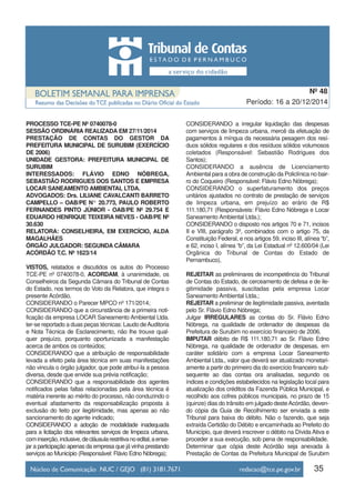 PROCESSO TCE-PE Nº 0740078-0
SESSÃO ORDINÁRIA REALIZADA EM 27/11/2014
PRESTAÇÃO DE CONTAS DO GESTOR DA
PREFEITURA MUNICIPAL DE SURUBIM (EXERCÍCIO
DE 2006)
UNIDADE GESTORA: PREFEITURA MUNICIPAL DE
SURUBIM
INTERESSADOS: FLÁVIO EDNO NÓBREGA,
SEBASTIÃO RODRIGUES DOS SANTOS E EMPRESA
LOCAR SANEAMENTO AMBIENTAL LTDA.
ADVOGADOS: Drs. LILIANE CAVALCANTI BARRETO
CAMPELLO – OAB/PE N° 20.773, PAULO ROBERTO
FERNANDES PINTO JÚNIOR - OAB/PE Nº 29.754 E
EDUARDO HENRIQUE TEIXEIRA NEVES - OAB/PE Nº
30.630
RELATORA: CONSELHEIRA, EM EXERCÍCIO, ALDA
MAGALHÃES
ÓRGÃO JULGADOR: SEGUNDA CÂMARA
ACÓRDÃO T.C. Nº 1623/14
VISTOS, relatados e discutidos os autos do Processo
TCE-PE nº 0740078-0, ACORDAM, à unanimidade, os
Conselheiros da Segunda Câmara do Tribunal de Contas
do Estado, nos termos do Voto da Relatora, que integra o
presente Acórdão,
CONSIDERANDO o Parecer MPCO nº 171/2014;
CONSIDERANDO que a circunstância de a primeira noti-
ficação da empresa LOCAR Saneamento Ambiental Ltda.
ter-se reportado a duas peças técnicas: Laudo deAuditoria
e Nota Técnica de Esclarecimento, não lhe trouxe qual-
quer prejuízo, porquanto oportunizada a manifestação
acerca de ambos os conteúdos;
CONSIDERANDO que a atribuição de responsabilidade
levada a efeito pela área técnica em suas manifestações
não vincula o órgão julgador, que pode atribuí-la a pessoa
diversa, desde que envide sua prévia notificação;
CONSIDERANDO que a responsabilidade dos agentes
notificados pelas faltas relacionadas pela área técnica é
matéria inerente ao mérito do processo, não conduzindo o
eventual afastamento da responsabilização proposta à
exclusão do feito por ilegitimidade, mas apenas ao não
sancionamento do agente indicado;
CONSIDERANDO a adoção de modalidade inadequada
para a licitação dos relevantes serviços de limpeza urbana,
cominserção,inclusive,decláusularestritivanoedital,aense-
jar a participação apenas da empresa que já vinha prestando
serviços ao Município (Responsável: Flávio Edno Nóbrega);
CONSIDERANDO a irregular liquidação das despesas
com serviços de limpeza urbana, mercê da efetuação de
pagamentos à míngua da necessária pesagem dos resí-
duos sólidos regulares e dos resíduos sólidos volumosos
coletados (Responsável: Sebastião Rodrigues dos
Santos);
CONSIDERANDO a ausência de Licenciamento
Ambiental para a obra de construção da Policlínica no bair-
ro do Coqueiro (Responsável: Flávio Edno Nóbrega);
CONSIDERANDO o superfaturamento dos preços
unitários ajustados no contrato de prestação de serviços
de limpeza urbana, em prejuízo ao erário de R$
111.180,71 (Responsáveis: Flávio Edno Nóbrega e Locar
Saneamento Ambiental Ltda.);
CONSIDERANDO o disposto nos artigos 70 e 71, incisos
II e VIII, parágrafo 3º, combinados com o artigo 75, da
Constituição Federal, e nos artigos 59, inciso III, alínea “b”,
e 62, inciso I, alínea “b”, da Lei Estadual nº 12.600/04 (Lei
Orgânica do Tribunal de Contas do Estado de
Pernambuco),
REJEITAR as preliminares de incompetência do Tribunal
de Contas do Estado, de cerceamento de defesa e de ile-
gitimidade passiva, suscitadas pela empresa Locar
Saneamento Ambiental Ltda.;
REJEITAR a preliminar de ilegitimidade passiva, aventada
pelo Sr. Flávio Edno Nóbrega;
Julgar IRREGULARES as contas do Sr. Flávio Edno
Nóbrega, na qualidade de ordenador de despesas da
Prefeitura de Surubim no exercício financeiro de 2006.
IMPUTAR débito de R$ 111.180,71 ao Sr. Flávio Edno
Nóbrega, na qualidade de ordenador de despesas, em
caráter solidário com a empresa Locar Saneamento
Ambiental Ltda., valor que deverá ser atualizado monetari-
amente a partir do primeiro dia do exercício financeiro sub-
sequente ao das contas ora analisadas, segundo os
índices e condições estabelecidos na legislação local para
atualização dos créditos da Fazenda Pública Municipal, e
recolhido aos cofres públicos municipais, no prazo de 15
(quinze) dias do trânsito em julgado desteAcórdão, deven-
do cópia da Guia de Recolhimento ser enviada a este
Tribunal para baixa do débito. Não o fazendo, que seja
extraída Certidão do Débito e encaminhada ao Prefeito do
Município, que deverá inscrever o débito na Dívida Ativa e
proceder a sua execução, sob pena de responsabilidade.
Determinar que cópia deste Acórdão seja anexada à
Prestação de Contas da Prefeitura Municipal de Surubim
35
Período: 16 a 20/12/2014
Nº 48
 