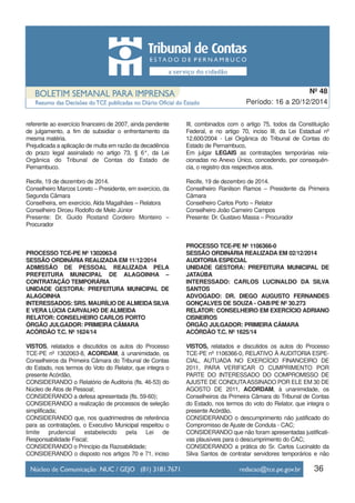 referente ao exercício financeiro de 2007, ainda pendente
de julgamento, a fim de subsidiar o enfrentamento da
mesma matéria.
Prejudicada a aplicação de multa em razão da decadência
do prazo legal assinalado no artigo 73, § 6°, da Lei
Orgânica do Tribunal de Contas do Estado de
Pernambuco.
Recife, 19 de dezembro de 2014.
Conselheiro Marcos Loreto – Presidente, em exercício, da
Segunda Câmara
Conselheira, em exercício, Alda Magalhães – Relatora
Conselheiro Dirceu Rodolfo de Melo Júnior
Presente: Dr. Guido Rostand Cordeiro Monteiro –
Procurador
PROCESSO TCE-PE Nº 1302063-8
SESSÃO ORDINÁRIA REALIZADA EM 11/12/2014
ADMISSÃO DE PESSOAL REALIZADA PELA
PREFEITURA MUNICIPAL DE ALAGOINHA –
CONTRATAÇÃO TEMPORÁRIA
UNIDADE GESTORA: PREFEITURA MUNICIPAL DE
ALAGOINHA
INTERESSADOS: SRS. MAURÍLIO DEALMEIDASILVA
E VERA LÚCIA CARVALHO DE ALMEIDA
RELATOR: CONSELHEIRO CARLOS PORTO
ÓRGÃO JULGADOR: PRIMEIRA CÂMARA
ACÓRDÃO T.C. Nº 1624/14
VISTOS, relatados e discutidos os autos do Processo
TCE-PE nº 1302063-8, ACORDAM, à unanimidade, os
Conselheiros da Primeira Câmara do Tribunal de Contas
do Estado, nos termos do Voto do Relator, que integra o
presente Acórdão,
CONSIDERANDO o Relatório de Auditoria (fls. 46-53) do
Núcleo de Atos de Pessoal;
CONSIDERANDO a defesa apresentada (fls. 59-60);
CONSIDERANDO a realização de processos de seleção
simplificada;
CONSIDERANDO que, nos quadrimestres de referência
para as contratações, o Executivo Municipal respeitou o
limite prudencial estabelecido pela Lei de
Responsabilidade Fiscal;
CONSIDERANDO o Princípio da Razoabilidade;
CONSIDERANDO o disposto nos artigos 70 e 71, inciso
III, combinados com o artigo 75, todos da Constituição
Federal, e no artigo 70, inciso III, da Lei Estadual nº
12.600/2004 - Lei Orgânica do Tribunal de Contas do
Estado de Pernambuco,
Em julgar LEGAIS as contratações temporárias rela-
cionadas no Anexo Único, concedendo, por consequên-
cia, o registro dos respectivos atos.
Recife, 19 de dezembro de 2014.
Conselheiro Ranilson Ramos – Presidente da Primeira
Câmara
Conselheiro Carlos Porto – Relator
Conselheiro João Carneiro Campos
Presente: Dr. Gustavo Massa – Procurador
PROCESSO TCE-PE Nº 1106366-0
SESSÃO ORDINÁRIA REALIZADA EM 02/12/2014
AUDITORIA ESPECIAL
UNIDADE GESTORA: PREFEITURA MUNICIPAL DE
JATAÚBA
INTERESSADO: CARLOS LUCINALDO DA SILVA
SANTOS
ADVOGADO: DR. DIEGO AUGUSTO FERNANDES
GONÇALVES DE SOUZA - OAB/PE Nº 30.273
RELATOR: CONSELHEIRO EM EXERCÍCIO ADRIANO
CISNEIROS
ÓRGÃO JULGADOR: PRIMEIRA CÂMARA
ACÓRDÃO T.C. Nº 1625/14
VISTOS, relatados e discutidos os autos do Processo
TCE-PE nº 1106366-0, RELATIVO À AUDITORIA ESPE-
CIAL, AUTUADA NO EXERCÍCIO FINANCEIRO DE
2011, PARA VERIFICAR O CUMPRIMENTO POR
PARTE DO INTERESSADO DO COMPROMISSO DE
AJUSTE DE CONDUTAASSINADO POR ELE EM 30 DE
AGOSTO DE 2011, ACORDAM, à unanimidade, os
Conselheiros da Primeira Câmara do Tribunal de Contas
do Estado, nos termos do voto do Relator, que integra o
presente Acórdão,
CONSIDERANDO o descumprimento não justificado do
Compromisso de Ajuste de Conduta - CAC;
CONSIDERANDO que não foram apresentadas justificati-
vas plausíveis para o descumprimento do CAC;
CONSIDERANDO a prática do Sr. Carlos Lucinaldo da
Silva Santos de contratar servidores temporários e não
36
Período: 16 a 20/12/2014
Nº 48
 