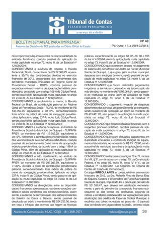 do compromissos líquidos e certos de responsabilidade da
entidade fiscalizada, conduta passível de aplicação da
multa capitulada no artigo 73, inciso III, da Lei Estadual nº
12.600/2004;
CONSIDERANDO a ausência de repasse, à Receita
Federal do Brasil, do montante de R$ 52.368,79, equiva-
lente a 90,7% das contribuições devidas no exercício
financeiro de 2012, descontados dos vencimentos dos
servidores municipais vinculados ao Regime Geral de
Previdência Social - RGPS, conduta passível de
enquadramento como crime de apropriação indébita prev-
idenciária, de acordo com o artigo 168-A do Código Penal,
sendo passível de aplicação da multa capitulada no artigo
73, inciso III, da Lei Estadual nº 12.600/2004;
CONSIDERANDO o recolhimento a menor, à Receita
Federal do Brasil, da contribuição patronal ao Regime
Geral de Previdência Social - RGPS, do montante de R$
146.059,26, equivalente a 98,10%, consubstanciando
forte indício da prática do crime de sonegação previden-
ciária, tipificado no artigo 337-A, inciso II, do Código Penal,
sendo passível de aplicação da multa capitulada no artigo
73, inciso III, da Lei Estadual nº 12.600/2004;
CONSIDERANDO a ausência de repasse, ao Instituto de
Previdência Social do Município de Quipapá - QUIPAPA-
PREV, do montante de R$ 115.703,29, equivalente a
39,19%, referentes a contribuições previdenciárias retidas
dos vencimentos de seus servidores estatutários, conduta
passível de enquadramento como crime de apropriação
indébita previdenciária, de acordo com o artigo 168-A do
Código Penal, além da aplicação da multa capitulada no
artigo 73, inciso III, da Lei Estadual nº 12.600/2004;
CONSIDERANDO o não recolhimento, ao Instituto de
Previdência Social do Município de Quipapá - QUIPAPA-
PREV, do montante de R$ 297.983,59, equivalente a
71,32%, devidos a título de contribuição previdenciária
patronal, consubstanciando forte indício da prática do
crime de sonegação previdenciária, tipificado no artigo
337-A, inciso II, do Código Penal, sendo passível de apli-
cação da multa capitulada no artigo 73, inciso III, da Lei
Estadual nº 12.600/2004;
CONSIDERANDO as divergências entre as disponibili-
dades financeiras apresentadas nas demonstrações con-
tábeis e saldos constantes dos extratos bancários, assim
sendo, a ausência de comprovação dos saldos constantes
do Boletim de Caixa e Bancos, sendo passível de
devolução ao erário o montante de R$ 254.235,56, tendo
em vista a infração das normas que regem as finanças
públicas, especificamente os artigos 83, 85, 86, 90 e 103
da Lei nº 4.320/64, além da aplicação da multa capitulada
no artigo 73, inciso II, da Lei Estadual nº 12.600/2004;
CONSIDERANDO que ocorreram atrasos no pagamento
de salários dos servidores vinculados ao Fundo Municipal
Saúde de Quipapá, o que gera, para o erário municipal,
despesas com encargos de mora, sendo passível de apli-
cação da multa capitulada no artigo 73, inciso II, da Lei
Estadual nº 12.600/2004;
CONSIDERANDO que foram realizados pagamentos
irregulares a servidores contratados via terceirização de
mão de obra, no montante de R$ 99.064,64, sendo passív-
el de restituição ao erário, além de aplicação da multa
capitulada no artigo 73, inciso II, da Lei Estadual nº
12.600/2004;
CONSIDERANDO o pagamento irregular de despesas
decorrentes dos serviços de gerenciamento de transporte,
sendo suscetível de restituição ao erário no montante de
R$ 419.431,83, sem prejuízo de aplicação da multa capit-
ulada no artigo 73, inciso II, da Lei Estadual nº
12.600/2004;
CONSIDERANDO que foram realizadas despesas sem o
respectivo processo licitatório, conduta passível de apli-
cação da multa capitulada no artigo 73, inciso III, da Lei
Estadual nº 12.600/2004;
CONSIDERANDO que foram efetuados pagamentos em
duplicidade vinculados a contrato de locação de equipa-
mentos laboratoriais, no montante de R$ 13.100,00, sendo
suscetível de restituição ao erário e de aplicação da multa
capitulada no artigo 73, inciso II, da Lei Estadual nº
12.600/2004;
CONSIDERANDO o disposto nos artigos 70 e 71, incisos
II e VIII, § 3º, combinados com o artigo 75, da Constituição
Federal, e no artigo 59, inciso III, letras “b” e “c”, da Lei
Estadual nº 12.600/2004 (Lei Orgânica do Tribunal de
Contas do Estado de Pernambuco),
Em julgar IRREGULARES as contas, relativas ao exercício
financeiro de 2012, da Sra. Rafaella Pinto de Barros Dias
de Siqueira, Gestora e Ordenadora do Fundo Municipal de
Saúde de Quipapá, imputando-lhe a devolução do valor de
R$ 531.596,47, que deverá ser atualizado monetaria-
mente, a partir do primeiro dia do exercício financeiro sub-
sequente ao das contas ora analisadas, segundo os
índices e condições estabelecidos na legislação local para
atualização dos créditos da Fazenda Pública Municipal, e
recolhido aos cofres municipais no prazo de 15 (quinze)
dias do trânsito em julgado deste Acórdão, devendo cópia
38
Período: 16 a 20/12/2014
Nº 48
 
