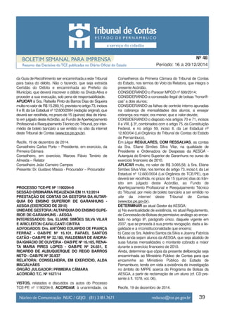 da Guia de Recolhimento ser encaminhada a este Tribunal
para baixa do débito. Não o fazendo, que seja extraída
Certidão do Débito e encaminhada ao Prefeito do
Município, que deverá inscrever o débito na Dívida Ativa e
proceder a sua execução, sob pena de responsabilidade.
APLICAR à Sra. Rafaella Pinto de Barros Dias de Siqueira
multa no valor de R$ 15.269,10, prevista no artigo 73, incisos
II e III, da Lei Estadual nº 12.600/2004 (redação original), que
deverá ser recolhida, no prazo de 15 (quinze) dias do trânsi-
to em julgado desteAcórdão, ao Fundo deAperfeiçoamento
Profissional e Reequipamento Técnico do Tribunal, por inter-
médio de boleto bancário a ser emitido no sítio da internet
deste Tribunal de Contas (www.tce.pe.gov.br).
Recife, 19 de dezembro de 2014.
Conselheiro Carlos Porto – Presidente, em exercício, da
Primeira Câmara
Conselheiro, em exercício, Marcos Flávio Tenório de
Almeida – Relator
Conselheiro João Carneiro Campos
Presente: Dr. Gustavo Massa - Procurador – Procurador
PROCESSO TCE-PE Nº 1190204-8
SESSÃO ORDINÁRIA REALIZADA EM 11/12/2014
PRESTAÇÃO DE CONTAS DA GESTORA DA AUTAR-
QUIA DO ENSINO SUPERIOR DE GARANHUNS -
AESGA (EXERCÍCIO DE 2010)
UNIDADE GESTORA: AUTARQUIA DO ENSINO SUPE-
RIOR DE GARANHUNS - AESGA
INTERESSADOS: Srs. ELIANE SIMÕES SILVA VILAR
E ARICLEITON CAVALCANTI CINTRA
ADVOGADOS: Drs.ANTÔNIO EDUARDO DE FRANÇA
FERRAZ - OAB/PE Nº 16.101, RAFAEL SANTOS
CATÃO - OAB/PE Nº 32.180, WALDEMAR DE ANDRA-
DA IGNÁCIO DE OLIVEIRA - OAB/PE Nº 16.105, RENA-
TA MARIA PIRES LOPES - OAB/PE Nº 24.651, E
RICARDO DE ALBUQUERQUE DO REGO BARROS
NETO - OAB/PE Nº 30.937
RELATORA: CONSELHEIRA, EM EXERCÍCIO, ALDA
MAGALHÃES
ÓRGÃO JULGADOR: PRIMEIRA CÂMARA
ACÓRDÃO T.C. Nº 1627/14
VISTOS, relatados e discutidos os autos do Processo
TCE-PE nº 1190204-8, ACORDAM, à unanimidade, os
Conselheiros da Primeira Câmara do Tribunal de Contas
do Estado, nos termos do Voto da Relatora, que integra o
presente Acórdão,
CONSIDERANDO o Parecer MPCO nº 600/2014;
CONSIDERANDO a concessão ilegal de bolsas “honorífi-
cas” a dois alunos;
CONSIDERANDO as falhas de controle interno apuradas
na cobrança de mensalidades dos alunos, a ensejar
cobrança ora maior, ora menor, que o valor devido;
CONSIDERANDO o disposto nos artigos 70 e 71, incisos
II e VIII, § 3º, combinados com o artigo 75, da Constituição
Federal, e no artigo 59, inciso II, da Lei Estadual nº
12.600/04 (Lei Orgânica do Tribunal de Contas do Estado
de Pernambuco),
Em julgar REGULARES, COM RESSALVAS, as contas
da Sra. Eliane Simões Silva Vilar, na qualidade de
Presidente e Ordenadora de Despesas da AESGA -
Autarquia do Ensino Superior de Garanhuns no curso do
exercício financeiro de 2010.
APLICAR multa, no valor de R$ 3.065,58, à Sra. Eliane
Simões Silva Vilar, nos termos do artigo 73, inciso I, da Lei
Estadual nº 12.600/2004 (Lei Orgânica do TCE/PE), que
deverá ser recolhida, no prazo de 15 (quinze) dias do trân-
sito em julgado deste Acórdão, ao Fundo de
Aperfeiçoamento Profissional e Reequipamento Técnico
do Tribunal, por meio de boleto bancário a ser emitido no
site da internet deste Tribunal de Contas
(www.tce.pe.gov.br).
DETERMINAR ao atual Gestor da AESGA:
a) Na eventualidade de existência, no atual Regulamento,
de Concessão de Bolsas de permissivo análogo ao encar-
tado no artigo 8º, parágrafo único, daquele vigente em
2007, que se proceda à sua pronta revogação, dada a ile-
galidade e a inconstitucionalidade que encerra;
b) Caso os Srs. Adelino Santos da Silva e Joanny Fabrícia
Melo ainda sejam alunos da AESGA, que seja abatido de
suas futuras mensalidades o montante cobrado a maior
durante o exercício financeiro de 2010.
Ainda, determinar que cópia da presente deliberação seja
encaminhada ao Ministério Público de Contas para que
encaminhe ao Ministério Público do Estado de
Pernambuco, tendo em vista a existência de investigação
no âmbito do MPPE acerca do Programa de Bolsas da
AESGA, a partir de reclamação de um aluno (cf. CD pre-
sente à fl. 1078, vol. 06).
Recife, 19 de dezembro de 2014.
39
Período: 16 a 20/12/2014
Nº 48
 
