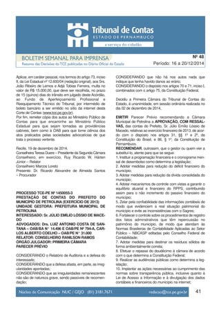 Aplicar, em caráter pessoal, nos termos do artigo 73, inciso
II, da Lei Estadual nº 12.600/04 (redação original), aos Srs.
João Ribeiro de Lemos e Adjá Tobias Ferreira, multa no
valor de R$ 15.000,00, que deve ser recolhida, no prazo
de 15 (quinze) dias do trânsito em julgado deste Acórdão,
ao Fundo de Aperfeiçoamento Profissional e
Reequipamento Técnico do Tribunal, por intermédio de
boleto bancário a ser emitido no sítio da internet desta
Corte de Contas (www.tce.pe.gov.br).
Por fim, remeter cópia dos autos ao Ministério Público de
Contas para que encaminhe ao Ministério Público
Estadual para que sejam tomadas as providências
cabíveis, bem como à OAB para que tome ciência dos
atos praticados pelas sociedades advocatícias de que
trata o processo vertente.
Recife, 19 de dezembro de 2014.
ConselheiraTeresa Duere – Presidente da Segunda Câmara
Conselheiro, em exercício, Ruy Ricardo W. Hárten
Júnior – Relator
Conselheiro Marcos Loreto
Presente: Dr. Ricardo Alexandre de Almeida Santos
– Procurador
PROCESSO TCE-PE Nº 1450055-3
PRESTAÇÃO DE CONTAS DO PREFEITO DO
MUNICÍPIO DE PETROLINA (EXERCÍCIO DE 2013)
UNIDADE GESTORA: PREFEITURA MUNICIPAL DE
PETROLINA
INTERESSADO: Sr. JÚLIO EMÍLIO LÓSSIO DE MACE-
DO
ADVOGADOS: Drs. LUIZ ANTONIO COSTA DE SAN-
TANA – OAB/BA N° 14.496 E OAB/PE Nº 794-A, CAR-
LOS ALBERTO COELHO – OAB/PE N° 31.000
RELATOR: CONSELHEIRO RANILSON RAMOS
ÓRGÃO JULGADOR: PRIMEIRA CÂMARA
PARECER PRÉVIO
CONSIDERANDO o Relatório de Auditoria e a defesa do
interessado;
CONSIDERANDO que a defesa afasta, em parte, as irreg-
ularidades apontadas;
CONSIDERANDO que as irregularidades remanescentes
não são de natureza grave, sendo passíveis de recomen-
dação;
CONSIDERANDO que não há nos autos nada que
indique que tenha havido danos ao erário;
CONSIDERANDO o disposto nos artigos 70 e 71, inciso I,
combinados com o artigo 75, da Constituição Federal,
Decidiu a Primeira Câmara do Tribunal de Contas do
Estado, à unanimidade, em sessão ordinária realizada no
dia 02 de dezembro de 2014,
EMITIR Parecer Prévio recomendando a Câmara
Municipal de Petrolina a APROVAÇÃO, COM RESSAL-
VAS, das contas do Prefeito, Sr. Júlio Emílio Lóssio de
Macedo, relativas ao exercício financeiro de 2013, de acor-
do com o disposto nos artigos 31, §§ 1º e 2º, da
Constituição do Brasil, e 86, § 1º, da Constituição de
Pernambuco.
RECOMENDAR, outrossim, que o gestor ou quem vier a
substituí-lo, atente para que se segue:
1. Instituir a programação financeira e o cronograma men-
sal de desembolso como determina a legislação;
2. Adotar medidas para redução do déficit financeiro do
município;
3. Adotar medidas para redução da dívida consolidada do
município;
4. Adotar mecanismos de controle com vistas a garantir o
equilíbrio atuarial e financeiro do RPPS, contribuindo
assim para o não incremento do passivo financeiro do
município;
5. Zelar pela confiabilidade das informações contábeis de
modo que evidenciem a real situação patrimonial do
município e evite as inconsistências com o Sagres;
6. Fortalecer o controle sobre os procedimentos de registro
dos fatos adminstrativos que têm repercussão no
patrimônio do município, de modo que atendam às
Normas Brasileiras de Contabilidade Aplicadas ao Setor
Público – NBCASP editadas pelo Conselho Federal de
Contabilidade;
7. Adotar medidas para destinar os resíduos sólidos de
forma ambientalmente correta;
8. Efetuar o repasse do doudécimo à câmara de acordo
com o que determina a Constituição Federal;
9. Realizar as audiências públicas como determina a leg-
islação;
10. Implantar as ações necessárias ao cumprimento das
normas sobre transparência pública, inclusive quanto à
Lei de Acesso a Informação e à divulgação dos dados
contábeis e financeiros do município na internet;
41
Período: 16 a 20/12/2014
Nº 48
 