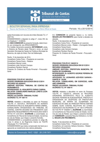 ações financiadas com recursos da União (Decisão T.C. nº
2327/10);
CONSIDERANDO o disposto no artigo 2°, inciso XIV, da
Lei Estadual n° 12.600/04,
Em NÃO CONHECER da presente Consulta, determinan-
do, por conseguinte, seu ARQUIVAMENTO.
Por medida meramente acessória, DETERMINAR, ainda,
à Diretoria de Plenário deste Tribunal o envio, ao atual
Secretário Municipal de Saúde da Prefeitura Municipal de
Bezerros, de cópia do Inteiro Teor da Deliberação.
Recife, 15 de dezembro de 2014.
Conselheiro Carlos Porto – Presidente em exercício
Conselheira Teresa Duere - Relatora
Conselheiro Marcos Loreto
Conselheiro João Carneiro Campos
Conselheiro Ranilson Ramos
Presente: Dr. Cristiano da Paixão Pimentel – Procurador-
Geral
PROCESSO TCE-PE Nº 1001076-2
SESSÃO ORDINÁRIA REALIZADA EM 03/12/2014
RECURSO DE AGRAVO
UNIDADE GESTORA: TRIBUNAL DE CONTAS DE
PERNAMBUCO
INTERESSADO: Sr. ADALBERTO FARIAS CABRAL
RELATOR: CONSELHEIRO MARCOS LORETO (COR-
REGEDOR-GERAL)
ÓRGÃO JULGADOR: TRIBUNAL PLENO
ACÓRDÃO T.C. Nº 1567/14
VISTOS, relatados e discutidos os autos do Processo
TCE-PE nº 1001076-2, REFERENTE AO AGRAVO
INTERPOSTO PELO Sr.ADALBERTO FARIAS CABRAL,
CONSELHEIRO APOSENTADO DO TRIBUNAL DE
CONTAS, CONTRA DECISÃO DO PRESIDENTE QUE
INDEFERIU REQUERIMENTO PROTOCOLADO SOB O
PETCE Nº 2.231/2010, ACORDAM, à unanimidade, os
Conselheiros do Tribunal de Contas do Estado, nos termos
do voto do Relator, que integra o presente Acórdão,
CONSIDERANDO a competência prevista no artigo 86,
inciso V, alínea b, do Regimento Interno do TCE/PE
(Resolução TC nº 0015/2010);
CONSIDERANDO que restou comprovado não fazer jus o
agravante ao recebimento dos valores pleiteados,
Em CONHECER do presente Agravo e, no mérito,
NEGAR-LHE PROVIMENTO, para manter a decisão ora
atacada.
Recife, 15 de dezembro de 2014.
Conselheiro Carlos Porto – Presidente em exercício
Conselheiro Marcos Loreto – Relator – (Corregedor-Geral)
Conselheira Teresa Duere
Conselheiro João Carneiro Campos
Conselheiro Ranilson Ramos
Presente: Dr. Cristiano da Paixão Pimentel – Procurador -
Geral
PROCESSO TCE-PE Nº 1302257-0
SESSÃO ORDINÁRIA REALIZADA EM 03/12/2014
RECURSO ORDINÁRIO
UNIDADE GESTORA: PREFEITURA MUNICIPAL DE
BARRA DE GUABIRABA
INTERESSADO: Sr. ALBERTO GEORGE PEREIRA DE
ALBUQUERQUE
ADVOGADO: Dr. LEONARDO AZEVEDO SARAIVA -
OAB/PE N° 24.034
RELATOR: CONSELHEIRO, EM EXERCÍCIO, ADRI-
ANO CISNEIROS
ÓRGÃO JULGADOR: TRIBUNAL PLENO
ACÓRDÃO T.C. Nº 1568/14
VISTOS, relatados e discutidos os autos do Processo
TCE-PE nº 1302257-0, referente ao RECURSO
ORDINÁRIO INTERPOSTO PELO Sr. ALBERTO
GEORGE PEREIRA DE ALBUQUERQUE, PREFEITO E
ORDENADOR DE DESPESAS DA PREFEITURA
MUNICIPAL DE BARRA DE GUABIRABA NO
EXERCÍCIO DE 2009, AO PARECER PRÉVIO EMITIDO
SOBRE SUAS CONTAS RELATIVAS AO CITADO
EXERCÍCIO E AO ACÓRDÃO T.C. Nº 149/13 (PROCES-
SO TCE-PE Nº 1040094-1), ACORDAM, à unanimidade,
os Conselheiros do Tribunal de Contas do Estado, nos ter-
mos do voto do Relator, que integra o presente Acórdão,
em CONHECER o presente Recurso Ordinário e, no méri-
to, NEGAR-LHE PROVIMENTO.
Recife, 15 de dezembro de 2014.
Conselheiro Carlos Porto – Presidente em exercício
Conselheiro, em exercício, Adriano Cisneiros – Relator
Conselheira Teresa Duere
45
Período: 16 a 20/12/2014
Nº 48
 