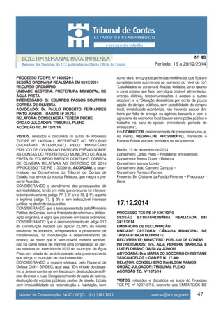 PROCESSO TCE-PE Nº 1405924-1
SESSÃO ORDINÁRIA REALIZADA EM 03/12/2014
RECURSO ORDINÁRIO
UNIDADE GESTORA: PREFEITURA MUNICIPAL DE
ÁGUA PRETA
INTERESSADO: Sr. EDUARDO PASSOS COUTINHO
CORREA DE OLIVEIRA
ADVOGADO: Dr. PAULO ROBERTO FERNANDES
PINTO JÚNIOR – OAB/PE Nº 29.754
RELATORA: CONSELHEIRA TERESA DUERE
ÓRGÃO JULGADOR: TRIBUNAL PLENO
ACÓRDÃO T.C. Nº 1571/14
VISTOS, relatados e discutidos os autos do Processo
TCE-PE Nº 1405924-1, REFERENTE AO RECURSO
ORDINÁRIO INTERPOSTO PELO MINISTÉRIO
PÚBLICO DE CONTAS AO PARECER PRÉVIO SOBRE
AS CONTAS DO PREFEITO DO MUNICÍPIO DE ÁGUA
PRETA Sr. EDUARDO PASSOS COUTINHO CORREA
DE OLIVEIRA RELATIVAS AO EXERCÍCIO DE 2010
(PROCESSO TCE-PE 1130030-9), ACORDAM, à unan-
imidade, os Conselheiros do Tribunal de Contas do
Estado, nos termos do voto da Relatora, que integra o pre-
sente Acórdão,
CONSIDERANDO o atendimento dos pressupostos de
admissibilidade, tendo em vista que o recurso foi interpos-
to tempestivamente (artigo 77, § 5º c/c o 78, § 1º), a parte
é legítima (artigo 77, § 3º) e tem indiscutível interesse
jurídico no deslinde da questão;
CONSIDERANDO que a tese apresentada pelo Ministério
Público de Contas, com a finalidade de reformar a deliber-
ação originária, é regra que procede em casos ordinários;
CONSIDERANDO que o descumprimento do artigo 212
da Constituição Federal (ao aplicar 23,20% da receita
resultante de impostos, compreendida a proveniente de
transferências, na manutenção e desenvolvimento do
ensino), ao passo que é, sem dúvida, matéria sensível,
não há como deixar de imprimir uma ponderação às con-
tas relativas ao exercício de 2010 do Município de Água
Preta, em virtude do cenário deixado pela grave enchente
que atingiu o município no citado exercício;
CONSIDERANDO o registro efetuado pelo Nacional de
Defesa Civil – SINDEC, qual seja: “Em virtude do desas-
tre, a área encontra-se em focos com destruição de edifí-
cios diversos e ruas. Desaparecimento de parte de bairros,
destruição de escolas públicas, postos de saúde. Locais
com impossibilidade de reconstrução e habitação, bem
como dano em grande parte das residências que ficaram
completamente submersas ao aumento do nível do rio”;
“Localidades na zona rural ilhadas, isoladas, tanto quanto
a zona urbana que ficou sem água potável, alimentação,
energia elétrica, telecomunicações e acesso a outras
cidades”; e a “Situação desastrosa por conta da pouca
opção de abrigos públicos, sem possibilidade de compra
local, inviabilidade econômica, não havendo sequer din-
heiro por falta de energia na agência bancária e com o
agravante da economia local basear-se no poder público e
trabalho na cana-de-açúcar, enfrentando período de
entressafra”;
Em CONHECER, preliminarmente do presente recurso, e,
no mérito, NEGAR-LHE PROVIMENTO, mantendo o
Parecer Prévio atacado em todos os seus termos.
Recife, 15 de dezembro de 2014.
Conselheiro Carlos Porto – Presidente em exercício
Conselheira Teresa Duere - Relatora
Conselheiro Marcos Loreto
Conselheiro João Carneiro Campos –
Conselheiro Ranilson Ramos
Presente: Dr. Cristiano da Paixão Pimentel – Procurador -
Geral
17.12.2014
PROCESSO TCE-PE Nº 1207407-0
SESSÃO EXTRAORDINÁRIA REALIZADA EM
24/11/2014
EMBARGOS DE DECLARAÇÃO
UNIDADE GESTORA: CÂMARA MUNICIPAL DE
TAQUARITINGA DO NORTE
RECORRENTE: MINISTÉRIO PÚBLICO DE CONTAS
INTERESSADOS: Srs. AIDA PEREIRA BARBOSA E
LUIZ FLORIANO DA SILVA JÚNIOR
ADVOGADA: Dra. MARIADO SOCORRO CHRISTIANE
VASCONCELOS – OAB/PE N° 17.360
RELATOR: CONSELHEIRO RANILSON RAMOS
ÓRGÃO JULGADOR: TRIBUNAL PLENO
ACÓRDÃO T.C. Nº 1575/14
VISTOS, relatados e discutidos os autos do Processo
TCE-PE nº 1207407-0, referente aos EMBARGOS DE
47
Período: 16 a 20/12/2014
Nº 48
 