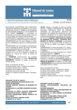 DECLARAÇÃO INTERPOSTOS PELO MINISTÉRIO
PÚBLICO DE CONTAS, AO ACÓRDÃO T.C. Nº 1407/12
(PROCESSO TCE-PE Nº 1200896-5), DE INTERESSE
DE AIDA PEREIRA BARBOSA E LUIZ FLORIANO DA
SILVA JÚNIOR, ACORDAM, à unanimidade, os
Conselheiros do Tribunal de Contas do Estado, nos termos
do voto do Relator, que integra o presente Acórdão,
CONSIDERANDO a legitimidade da parte e tempestivi-
dade do pedido dos presentes Embargos de Declaração;
CONSIDERANDO que não foram indicados os pontos
omissos, contraditórios ou obscuros no Acórdão embarga-
do;
CONSIDERANDO que os Embargos de Declaração são
meios de integração do julgado, não sendo a via jurídico-
processual apropriada para sua rediscussão;
CONSIDERANDO o disposto nos artigos 77, inciso IV,
parágrafos 3º e 4º, e 81, da Lei Estadual nº 12.600/04 (Lei
Orgânica do Tribunal de Contas do Estado de
Pernambuco),
Em CONHECER, preliminarmente, dos presentes
Embargos de Declaração e, no mérito, NEGAR-LHES
PROVIMENTO, mantendo, na íntegra, os termos do
Acórdão atacado.
Recife, 16 de dezembro de 2014.
Conselheiro Marcos Loreto – Presidente em exercício
Conselheiro Ranilson Ramos – Relator
Conselheiro Dirceu Rodolfo de Melo Júnior
Conselheiro João Carneiro Campos
Presente: Dr. Cristiano da Paixão Pimentel - Procurador–
Geral
PROCESSO TCE-PE Nº 1405327-5
SESSÃO ORDINÁRIA REALIZADA EM 26/11/2014
PEDIDO DE RESCISÃO
UNIDADE GESTORA: PREFEITO DO MUNICÍPIO DE
JATAÚBA
INTERESSADO: Sr. ANTÔNIO CORDEIRO DO NASCI-
MENTO
ADVOGADO: Dr. DIEGO AUGUSTO FERNANDES
GONÇALVES DE SOUZA – OAB/PE N° 30.273
RELATOR: CONSELHEIRO DIRCEU RODOLFO DE
MELO JÚNIOR
ÓRGÃO JULGADOR: TRIBUNAL PLENO
ACÓRDÃO T.C. Nº 1576/14
VISTOS, relatados e discutidos os autos do Processo
TCE-PE nº 1405327-5, REFERENTE AO PEDIDO DE
RESCISÃO PROPOSTO PELO SR. ANTÔNIO
CORDEIRO DO NASCIMENTO, PREFEITO DO
MUNICÍPIO DE JATAÚBA NO EXERCÍCIO DE 2007,
CONTRA O ACÓRDÃO TC Nº 1682/13 IMPETRADO
CONTRAA DELIBERAÇÃO DAANÁLISE DO PROCES-
SO TCE-PE Nº 0840030-1 (PRESTAÇÃO DE CONTAS
DO MUNICÍPIO DE JATAÚBA - EXERCÍCIO 2007),
DECISÃO TC Nº0079/11, ACORDAM, à unanimidade,
os Conselheiros do Tribunal de Contas do Estado, nos
termos do voto do Relator, que integra o presente
Acórdão,
CONSIDERANDO os termos da Decisão TC n° 0079/11,
deliberação do Processo de Prestação de Contas TCP-PE
n° 0840030-1;
CONSIDERANDO os termos do Acórdão TC n° 1682/13
do Processo TCE-PE n° 1102607-8;
CONSIDERANDO o disposto nos artigos 70 e 71, inciso I,
combinados com o artigo 75, da Constituição Federal,
Presentes os requisitos de admissibilidade previstos no
artigo 83 da Lei Orgânica deste Tribunal, CONHECER do
PEDIDO DE RESCISÃO em epígrafe e, no mérito, julgá-
lo IMPROCEDENTE, de forma que seja mantido incólume
a DECISÃO TCE-PE n° 0079/11.
Recife, 16 de dezembro de 2014.
Conselheiro Marcos Loreto – Presidente em exercício
Conselheiro Dirceu Rodolfo de Melo Júnior – Relator
Conselheiro João Carneiro Campos
Conselheiro Ranilson Ramos
Presente: Dr. Cristiano da Paixão Pimentel – Procurador -
Geral
PROCESSO TCE-PE Nº 1405961-7
SESSÃO EXTRAORDINÁRIA REALIZADA EM
17/11/2014
RECURSO ORDINÁRIO
UNIDADE GESTORA: FUNDO PREVIDENCIÁRIO DE
ARAÇOIABA–ARAÇOIABAPREV
INTERESSADO: Sr. JOSÉ CANDIDO ALCOFORADO
DE CARVALHO
RELATORA: CONSELHEIRA TERESA DUERE
ÓRGÃO JULGADOR: TRIBUNAL PLENO
ACÓRDÃO T.C. Nº 1577/14
48
Período: 16 a 20/12/2014
Nº 48
 