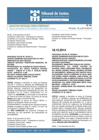 Recife, 16 de dezembro de 2014.
Conselheiro Carlos Porto – Presidente em exercício
Conselheiro, em exercício, Marcos Nóbrega - Relator
Conselheira Teresa Duere
Conselheiro João Carneiro Campos
Conselheiro Ranilson Ramos
Presente: Dr. Cristiano da Paixão Pimentel – Procurador -
Geral
PROCESSO TCE-PE Nº 1307971-2
SESSÃO ORDINÁRIA REALIZADA EM 19/11/2014
EMBARGOS DE DECLARAÇÃO
UNIDADE GESTORA: PREFEITURA MUNICIPAL DE
BETÂNIA
INTERESSADA: Sra. EUGÊNIA DE SOUZA ARAÚJO
ADVOGADOS: Drs. MOACI FONSECA NOVAES
JUNIOR – OAB/PE Nº 21.933 E CARLOS NEVES
FILHO – OAB/PE Nº 17.409
RELATOR: CONSELHEIRO CARLOS PORTO
ÓRGÃO JULGADOR: TRIBUNAL PLENO
ACÓRDÃO T.C. Nº 1584/14
VISTOS, relatados e discutidos os autos do Processo
TCE-PE nº 1307971-2, referente aos EMBARGOS DE
DECLARAÇÃO INTERPOSTOS PELASra. EUGÊNIADE
SOUZA ARAÚJO, PREFEITA DO MUNICÍPIO DE
BETÂNIA, NO EXERCÍCIO FINANCEIRO DE 2010, AO
ACÓRDÃO T.C. Nº 2159/13 (PROCESSO T.C. Nº
1302721-9), ACORDAM, à unanimidade, os Conselheiros
do Tribunal de Contas do Estado, nos termos do voto do
Relator, que integra o presente Acórdão,
CONSIDERANDO os termos do Parecer MPCO n°
608/2014, do Ministério Público de Contas;
CONSIDERANDO a inexistência dos requisitos de admis-
sibilidade insculpidos no artigo 81, incisos I e II e §1º, da
Lei Estadual nº 12.600/04 e alterações
Em NÃO CONHECER dos presentes Embargos de
Declaração, por não atenderem aos pressupostos de
admissibilidade.
Recife, 16 de dezembro de 2014.
Conselheiro Marcos Loreto – Presidente em exercício
Conselheiro Carlos Porto - Relator
Conselheira Teresa Duere
Conselheiro Dirceu Rodolfo de Melo Júnior
Conselheiro João Carneiro Campos
Conselheiro Ranilson Ramos
Presente: Dr. Cristiano da Paixão Pimentel – Procurador-
Geral
18.12.2014
PROCESSO TCE-PE Nº 1403596-0
SESSÃO ORDINÁRIA REALIZADA EM 03/12/2014
EMBARGOS DE DECLARAÇÃO
UNIDADE GESTORA: CÂMARAMUNICIPAL DO CABO
DE SANTO AGOSTINHO
RECORRENTE: MINISTÉRIO PÚBLICO DE CONTAS
INTERESSADOS: Srs. GESSÉ VALÉRIO DE
OLIVEIRA, ANNA CAROLINNA PINTO THAUMATUR-
GO, BRUNO QUEIROZ PENHA, NEEMIAS ANTÔNIO
DO NASCIMENTO, MONALIZA DOS SANTOS SILVA,
ALECSANDRO SALES FLORÊNCIO DA SILVA, MAR-
COS EANES FARIAS PEREIRA, JOSÉ RAFAEL DO
NASCIMENTO,AZIELALMEIDADE SOUZA, CLAYTON
DA SILVA MARQUES E JOELSON DIONÍSIO GOMES
ADVOGADA: Dra. ANNA CAROLINNA PINTO THAU-
MATURGO – OAB/PE N° 15.233
RELATOR: CONSELHEIRO, EM EXERCÍCIO, RICAR-
DO RIOS
ÓRGÃO JULGADOR: TRIBUNAL PLENO
ACÓRDÃO T.C. Nº 1590/14
VISTOS, relatados e discutidos os autos do Processo
TCE-PE nº 1403596-0, referente aos EMBARGOS DE
DECLARAÇÃO INTERPOSTOS PELO MINISTÉRIO
PÚBLICO DE CONTAS AO ACÓRDÃO T.C. nº 563/14
(PROCESSO TCE-PE Nº 1208916-3), DE INTERESSE
DOS Srs. GESSÉ VALÉRIO DE OLIVEIRA, ANNA CAR-
OLINNA PINTO THAUMATURGO, BRUNO QUEIROZ
PENHA, NEEMIAS ANTÔNIO DO NASCIMENTO, MON-
ALIZA DOS SANTOS SILVA E ALECSANDRO SALES
FLORÊNCIO DA SILVA, ACORDAM, à unanimidade, os
Conselheiros do Tribunal de Contas do Estado, nos termos
do voto do Relator, que integra o presente Acórdão, em
CONHECER os presentes Embargos de Declaração e, no
mérito, NEGAR-LHES PROVIMENTO.
Recife, 17 de dezembro de 2014.
50
Período: 16 a 20/12/2014
Nº 48
 