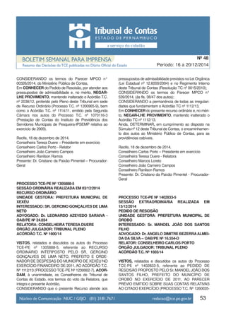 CONSIDERANDO os termos do Parecer MPCO n°
00326/2014, do Ministério Público de Contas,
Em CONHECER do Pedido de Rescisão, por atender aos
pressupostos de admissibilidade e, no mérito, NEGAR-
LHE PROVIMENTO, mantendo inalterado o Acórdão T.C.
nº 2038/12, proferido pelo Pleno deste Tribunal em sede
de Recurso Ordinário (Processo T.C. nº 1200965-9), bem
como o Acórdão T.C. nº 1114/11, emitido pela Segunda
Câmara nos autos do Processo T.C. nº 1070116-3
(Prestação de Contas do Instituto de Previdência dos
Servidores Municipais de Pesqueira-IPSEMP relativa ao
exercício de 2009).
Recife, 18 de dezembro de 2014.
Conselheira Teresa Duere – Presidente em exercício
Conselheiro Carlos Porto - Relator
Conselheiro João Carneiro Campos
Conselheiro Ranilson Ramos
Presente: Dr. Cristiano da Paixão Pimentel – Procurador-
Geral
PROCESSO TCE-PE Nº 1305888-5
SESSÃO ORDINÁRIA REALIZADA EM 03/12/2014
RECURSO ORDINÁRIO
UNIDADE GESTORA: PREFEITURA MUNICIPAL DE
XEXÉU
INTERESSADO: SR. GERCINO GONÇALVES DE LIMA
NETO
ADVOGADO: Dr. LEONARDO AZEVEDO SARAIVA -
OAB/PE Nº 24.034
RELATORA: CONSELHEIRA TERESA DUERE
ÓRGÃO JULGADOR: TRIBUNAL PLENO
ACÓRDÃO T.C. Nº 1600/14
VISTOS, relatados e discutidos os autos do Processo
TCE-PE nº 1305888-5, referente ao RECURSO
ORDINÁRIO INTERPOSTO PELO SR. GERCINO
GONÇALVES DE LIMA NETO, PREFEITO E ORDE-
NADOR DE DESPESAS DO MUNICÍPIO DE XEXÉU NO
EXERCÍCIO FINANCEIRO DE 2011, AO ACÓRDÃO T.C.
Nº 1112/13 (PROCESSO TCE-PE Nº 1230062-7), ACOR-
DAM, à unanimidade, os Conselheiros do Tribunal de
Contas do Estado, nos termos do voto da Relatora, que
integra o presente Acórdão,
CONSIDERANDO que o presente Recurso atende aos
pressupostos de admissibilidade previstos na Lei Orgânica
(Lei Estadual nº 12.6000/2004) e no Regimento Interno
deste Tribunal de Contas (Resolução TC nº 0015/2010);
CONSIDERANDO os termos do Parecer MPCO n°
539/2014, (às fls. 38/47 dos autos);
CONSIDERANDO a permanência de todas as irregulari-
dades que fundamentam o Acórdão TC nº 1112/13,
Em CONHECER do presente recurso ordinário e, no méri-
to, NEGAR-LHE PROVIMENTO, mantendo inalterado o
Acórdão TC nº 1112/13.
Ainda, DETERMINAR, em cumprimento ao disposto na
Súmula nº 12 deste Tribunal de Contas, o encaminhamen-
to dos autos ao Ministério Público de Contas, para as
providências cabíveis.
Recife, 18 de dezembro de 2014.
Conselheiro Carlos Porto – Presidente em exercício
Conselheira Teresa Duere - Relatora
Conselheiro Marcos Loreto
Conselheiro João Carneiro Campos
Conselheiro Ranilson Ramos
Presente: Dr. Cristiano da Paixão Pimentel - Procurador-
Geral
PROCESSO TCE-PE Nº 1402833-5
SESSÃO EXTRAORDINÁRIA REALIZADA EM
15/12/2014
PEDIDO DE RESCISÃO
UNIDADE GESTORA: PREFEITURA MUNICIPAL DE
OROBÓ
INTERESSADO: Sr. MANOEL JOÃO DOS SANTOS
FILHO
ADVOGADO: Dr. ANGELO DIMITRE BEZERRAALMEI-
DA DA SILVA – OAB/PE Nº 16.554-D
RELATOR: CONSELHEIRO CARLOS PORTO
ÓRGÃO JULGADOR: TRIBUNAL PLENO
ACÓRDÃO T.C. Nº 1603/14
VISTOS, relatados e discutidos os autos do Processo
TCE-PE nº 1402833-5, referente ao PEDIDO DE
RESCISÃO PROPOSTO PELO Sr. MANOEL JOÃO DOS
SANTOS FILHO, PREFEITO DO MUNICÍPIO DE
OROBÓ NO EXERCÍCIO DE 2011, AO PARECER
PRÉVIO EMITIDO SOBRE SUAS CONTAS RELATIVAS
AO CITADO EXERCÍCIO (PROCESSO T.C. Nº 1260035-
53
Período: 16 a 20/12/2014
Nº 48
 