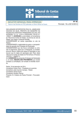 DECLARAÇÃO INTERPOSTOS PELO Sr. JANDELSON
GOUVEIA DA SILVA, PREFEITO DO MUNICÍPIO DA
ESCADA NO EXERCÍCIO FINANCEIROS DE 2010, AO
ACÓRDÃO T.C. N° 1312/14 (PROCESSO TCE-PE N°
1206327-7), ACORDAM, à unanimidade, os Conselheiros
do Tribunal de Contas do Estado, nos termos do voto do
Relator, que integra o presente Acórdão,
CONSIDERANDO as razões expendidas no voto do
Relator;
CONSIDERANDO a legitimidade da parte e a tempestivi-
dade de oposição dos Embargos de Declaração;
CONSIDERANDO que não houve contradição ou omis-
são no julgamento, posto que o embargante, na verdade,
procurou discutir matéria que sequer foi abordada no seu
recurso que foi objeto de apreciação pelo Pleno deste
Tribunal de Contas do Estado de Pernambuco (Processo
TCE-PE n° 1206327-7),
Em CONHECER dos presentes Embargos de Declaração
e, no mérito, NEGAR-LHES PROVIMENTO, por inexistir
omissão ou contradição a ser sanada no Acórdão recorri-
do.
Recife, 19 de dezembro de 2014.
Conselheiro Carlos Porto – Presidente em exercício
Conselheiro João Carneiro Campos - Relator
Conselheira Teresa Duere
Conselheiro Ranilson Ramos
Presente: Dr. Cristiano da Paixão Pimentel – Procurador-
Geral
55
Período: 16 a 20/12/2014
Nº 48
 