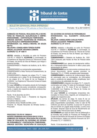 8
Período: 16 a 20/12/2014
Nº 48
ADMISSÃO DE PESSOAL REALIZADA PELA SECRE-
TARIA DE TRABALHO, QUALIFICAÇÃO E EMPRE-
ENDEDORISMO – CONTRATAÇÃO TEMPORÁRIA
UNIDADE GESTORA: SECRETARIA DE TRABALHO,
QUALIFICAÇÃO E EMPREENDEDORISMO
INTERESSADA: Sra. ÂNGELA MOCHEL DE SOUZA
NETTO
RELATORA: CONSELHEIRA TERESA DUERE
ÓRGÃO JULGADOR: SEGUNDA CÂMARA
ACÓRDÃO T.C. Nº 1586/14
VISTOS, relatados e discutidos os autos do Processo
TCE-PE nº 1400227-9, ACORDAM, à unanimidade, os
Conselheiros da Segunda Câmara do Tribunal de Contas
do Estado, nos termos do Voto da Relatora, que integra o
presente Acórdão,
CONSIDERANDO o Relatório de Auditoria, às fls. 496 a
505;
CONSIDERANDO as contrarrazões apresentadas;
CONSIDERANDO a Nota Técnica de Esclarecimento, às
fls 630 a 634;
CONSIDERANDO o disposto nos artigos 70 e 71, inciso
III, combinados com o artigo 75, da Constituição Federal,
e nos artigos 42 e 70, inciso III, da Lei Estadual nº
12.600/04 – Lei Orgânica do Tribunal de Contas do Estado
de Pernambuco,
Em julgar LEGAIS as nomeações através de Contratação
Temporária, objeto dos autos, concedendo, consequente-
mente, o registro dos respectivos atos dos servidores lista-
dos no Anexo Único.
Recife, 16 de dezembro de 2014.
Conselheira Teresa Duere – Presidente da Segunda
Câmara e Relatora
Conselheiro Marcos Loreto
Conselheiro Dirceu Rodolfo de Melo Júnior
Presente: Dr. Ricardo Alexandre de Almeida Santos –
Procurador
PROCESSO TCE-PE Nº 1300934-5
SESSÃO ORDINÁRIA REALIZADA EM 02/12/2014
ADMISSÃO DE PESSOAL REALIZADA PELA SECRE-
TARIA DE EDUCAÇÃO DO GOVERNO DO ESTADO
DE PERNAMBUCO - CONTRATAÇÃO TEMPORÁRIA
UNIDADE GESTORA: SECRETARIA DE EDUCAÇÃO
DO GOVERNO DO ESTADO DE PERNAMBUCO
INTERESSADA: Sra. ELIZABETH CAVALCANTI
JALES
RELATOR: CONSELHEIRO CARLOS PORTO
ÓRGÃO JULGADOR: PRIMEIRA CÂMARA
ACÓRDÃO T.C. Nº 1514/14
VISTOS, relatados e discutidos os autos do Processo
TCE-PE nº 1300934-5, ACORDAM, à unanimidade, os
Conselheiros da Primeira Câmara do Tribunal de Contas
do Estado, nos termos do Voto do Relator, que integra o
presente Acórdão,
CONSIDERANDO o Relatório de Auditoria (fls. 1502-
1523) produzido pelo Núcleo de Atos de Pessoal deste
Tribunal;
CONSIDERANDO que, apesar de devidamente notifica-
da, a interessada deixou transcorrer in albis o prazo para
apresentação de defesa;
CONSIDERANDO que os instrumentos contratuais são os
únicos documentos, dentre aqueles previstos na
Resolução T.C. nº 17/2009, acostados pela interessada;
CONSIDERANDO a ausência de fundamentação fática,
de autorização para as contratações, de informações
sobre a existência de seleção pública simplificada, bem
como de prova de publicidade dos atos;
CONSIDERANDO o disposto nos artigos 70, 71, inciso III,
combinados com artigo 75, todos da Constituição Federal
e nos artigos 42 e 70, inciso III da Lei Estadual nº
12.600/2004 (Lei Orgânica do Tribunal de Contas do
Estado de Pernambuco),
Em julgar ILEGAIS as contratações temporárias rela-
cionadas no Anexo Único, negando, por consequência, o
registro dos respectivos atos.
APLICAR, nos termos do artigo 73, inciso III, da Lei
Estadual nº 12.600/04, à Sra. Elizabeth Cavalcanti Jales,
pelas irregularidades supracitadas, multa no valor de R$
5.000,00, que deve ser recolhido, no prazo de 15 (quinze)
dias do trânsito em julgado deste Acórdão, à conta única
do Estado, devendo cópia da Guia de Recolhimento ser
enviada a este Tribunal para baixa do débito.
DETERMINAR que cópia do Inteiro Teor da Deliberação e
do Acórdão seja juntada ao Processo de Prestação de
Contas da Secretaria de Educação do Governo do Estado
de Pernambuco, relativa ao exercício financeiro de 2011
(Processo T.C. nº 1202503-3).
Recife, 10 de dezembro de 2014.
 