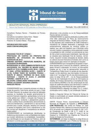 9
Período: 16 a 20/12/2014
Nº 48
Conselheiro Ranilson Ramos – Presidente da Primeira
Câmara
Conselheiro Conselheiro Carlos Porto - Relator
Conselheiro João Carneiro Campos
Presente: Dr. Gustavo Massa - Procurador
REPUBLICADO POR HAVER
SAÍDO COM INCORREÇÕES
PROCESSO TCE-PE Nº 1470028-1
PRESTAÇÃO DE CONTAS DO PREFEITO DO
MUNICÍPIO DE AFOGADOS DA INGAZEIRA
(EXERCÍCIO DE 2013)
UNIDADE GESTORA: PREFEITURA MUNICIPAL DE
AFOGADOS DA INGAZEIRA
INTERESSADO: Sr. JOSÉ COIMBRA PATRIOTA FILHO
ADVOGADOS: Drs. WALBER DE MOURA AGRA –
OAB/PE Nº 757-B, CARMINA ALVES SILVA – OAB/PE
Nº 23042, LETÍCIA BEZERRA ALVES – OAB/PE Nº
34.126, CLÊNIO TADEU DE OLIVEIRA FRANÇA –
OAB/PE Nº 29053-D, RODRIGO DA SILVA ALBU-
QUERQUE – OAB/PE Nº 35.044, E JANYNNE
TENÓRIO – OAB/PE Nº 35.107
RELATORA: CONSELHEIRA TERESA DUERE
ÓRGÃO JULGADOR: SEGUNDA CÂMARA
PARECER PRÉVIO
CONSIDERANDO que o presente processo se refere às
contas de governo, instrumento através do qual o Chefe
do Poder Executivo de qualquer dos entes da federação
expressa os resultados da atuação governamental no
exercício financeiro respectivo, apresentadas na forma de
contas globais que refletem a situação das finanças da
unidade federativa, revelando o planejamento governa-
mental, a política fiscal e previdenciária; demonstrando os
níveis de endividamento, o atendimento ou não aos limites
previstos para a saúde, educação, despesa com pessoal
e repasse ao legislativo, bem como o atendimento ou não
das normas que disciplinam a transparência da adminis-
tração pública;
CONSIDERANDO as inconsistências identificadas na
Auditoria que demonstram a não confiabilidade dos dados,
que revelam deficiências na contabilidade, impossibilitan-
do a identificação da real situação da Prefeitura, além de
dificultarem a correta apuração e a análise dos limites con-
stitucionais e dos previstos na Lei de Responsabilidade
Fiscal e demais normativos.
CONSIDERANDO os aspectos dedicados à política ambi-
ental (Não elaboração de Plano de Gerenciamento
Integrado de Resíduos Sólidos – PGIRS; não cumprimen-
to dos requisitos para recebimento do ICMS ambiental e
inexistência de unidades destinadas à disposição final
ambientalmente adequada de resíduos sólidos ou
rejeitos), que, além de impedirem que o Município aufira
recursos, expõem a população a riscos potenciais à saúde
e à qualidade de vida; e também se submetendo ao risco
de não cumprir os prazos para implantação, haja vista que
as soluções para destinação final de resíduos, normal-
mente, requerem tomada antecipada de decisão, dados
os vultosos recursos financeiros envolvidos, bem como os
longos prazos para colocar em operação as soluções;
CONSIDERANDO que a transparência da gestão é impor-
tante requisito para o exercício da cidadania, cabendo ao
gestor fornecer à população, no mínimo, as informações
exigidas por lei, e que os apontamentos referentes à
Transparência Pública foram no sentido da não disponibi-
lização, no sítio eletrônico, das informações mínimas pre-
vistas no § 1º do artigo 8º da LAI, dos demonstrativos pre-
vistos no artigo 48 da LRF – Lei de Responsabilidade
Fiscal; da não implantação do serviço de informações ao
cidadão; da remessa intempestiva e incompleta de módu-
los do Sistema SAGRES e da não comprovação de real-
ização de audiências públicas para demonstrar e avaliar o
cumprimento das metas fiscais de cada quadrimestre;
CONSIDERANDO o disposto nos artigos 70 e 71, inciso I,
combinados como o artigo 75, da Constituição Federal,
Decidiu a Segunda Câmara do Tribunal de Contas do
Estado, à unanimidade, em sessão ordinária realizada no
dia 04 de dezembro de 2014,
EMITIR Parecer Prévio recomendando à Câmara
Municipal de Afogados da Ingazeira a APROVAÇÃO,
COM RESSALVAS, das contas do Prefeito, Sr. José
Coimbra Patriota Filho, relativas ao exercício financeiro de
2013, de acordo com o disposto nos artigos 31, §§ 1º e 2º,
da Constituição do Brasil, e 86, § 1º, inciso III, da
Constituição Estadual e no artigo 2º, inciso II, da Lei
Estadual no 12.600/2004 (Lei Orgânica do Tribunal de
Contas do Estado de Pernambuco).
DETERMINAR, com base no disposto no artigo 69 da Lei
Estadual nº 12.600/2004, que o Prefeito do Município de
 