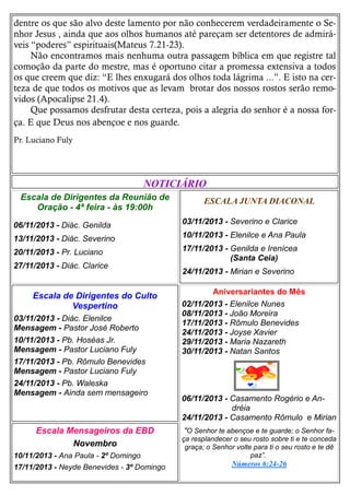 dentre os que são alvo deste lamento por não conhecerem verdadeiramente o Senhor Jesus , ainda que aos olhos humanos até pareçam ser detentores de admiráveis “poderes” espirituais(Mateus 7.21-23).
Não encontramos mais nenhuma outra passagem bíblica em que registre tal
comoção da parte do mestre, mas é oportuno citar a promessa extensiva a todos
os que creem que diz: “E lhes enxugará dos olhos toda lágrima ...”. E isto na certeza de que todos os motivos que as levam brotar dos nossos rostos serão removidos (Apocalipse 21.4).
Que possamos desfrutar desta certeza, pois a alegria do senhor é a nossa força. E que Deus nos abençoe e nos guarde.
Pr. Luciano Fuly

NOTICIÁRIO
Escala de Dirigentes da Reunião de
Oração - 4ª feira - às 19:00h

ESCALA JUNTA DIACONAL

06/11/2013 - Diác. Genilda

03/11/2013 - Severino e Clarice

13/11/2013 - Diác. Severino

10/11/2013 - Elenilce e Ana Paula

20/11/2013 - Pr. Luciano

17/11/2013 - Genilda e Irenícea
(Santa Ceia)

27/11/2013 - Diác. Clarice

Escala de Dirigentes do Culto
Vespertino
03/11/2013 - Diác. Elenilce
Mensagem - Pastor José Roberto
10/11/2013 - Pb. Hoséas Jr.
Mensagem - Pastor Luciano Fuly
17/11/2013 - Pb. Rômulo Benevides
Mensagem - Pastor Luciano Fuly
24/11/2013 - Pb. Waleska
Mensagem - Ainda sem mensageiro

Escala Mensageiros da EBD
Novembro
10/11/2013 - Ana Paula - 2º Domingo
17/11/2013 - Neyde Benevides - 3º Domingo

24/11/2013 - Mirian e Severino
Aniversariantes do Mês
02/11/2013 - Elenilce Nunes
08/11/2013 - João Moreira
17/11/2013 - Rômulo Benevides
24/11/2013 - Joyse Xavier
29/11/2013 - Maria Nazareth
30/11/2013 - Natan Santos

06/11/2013 - Casamento Rogério e Andréia
24/11/2013 - Casamento Rômulo e Mirian
"O Senhor te abençoe e te guarde; o Senhor faça resplandecer o seu rosto sobre ti e te conceda
graça; o Senhor volte para ti o seu rosto e te dê
paz”.
Números 6:24-26

 