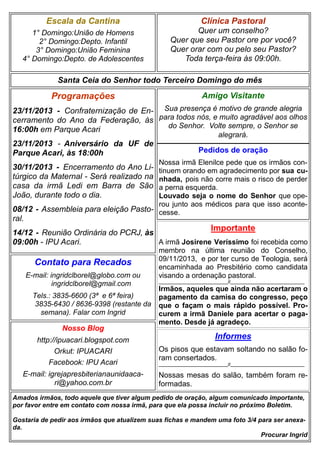 Escala da Cantina

Clínica Pastoral

1° Domingo:União de Homens
2° Domingo:Depto. Infantil
3° Domingo:União Feminina
4° Domingo:Depto. de Adolescentes

Quer um conselho?
Quer que seu Pastor ore por você?
Quer orar com ou pelo seu Pastor?
Toda terça-feira às 09:00h.

Santa Ceia do Senhor todo Terceiro Domingo do mês

Programações

Amigo Visitante

23/11/2013 - Confraternização de En- Sua presença é motivo de grande alegria
cerramento do Ano da Federação, às para todos nós, e muito agradável aos olhos
do Senhor. Volte sempre, o Senhor se
16:00h em Parque Acari
alegrará.
23/11/2013 - Aniversário da UF de
Pedidos de oração
Parque Acari, às 18:00h
Nossa irmã Elenilce pede que os irmãos continuem orando em agradecimento por sua cunhada, pois não corre mais o risco de perder
a perna esquerda.
Louvado seja o nome do Senhor que operou junto aos médicos para que isso aconte08/12 - Assembleia para eleição Pasto- cesse.

30/11/2013 - Encerramento do Ano Litúrgico da Maternal - Será realizado na
casa da irmã Ledi em Barra de São
João, durante todo o dia.
ral.

Importante

14/12 - Reunião Ordinária do PCRJ, às
A irmã Josirene Veríssimo foi recebida como
09:00h - IPU Acari.

Contato para Recados
E-mail: ingridclborel@globo.com ou
ingridclborel@gmail.com
Tels.: 3835-6600 (3ª e 6ª feira)
3835-6430 / 8636-9398 (restante da
semana). Falar com Ingrid

Nosso Blog

membro na última reunião do Conselho,
09/11/2013, e por ter curso de Teologia, será
encaminhada ao Presbitério como candidata
visando a ordenação pastoral.
_____________________________//_______________________________

Irmãos, aqueles que ainda não acertaram o
pagamento da camisa do congresso, peço
que o façam o mais rápido possível. Procurem a irmã Daniele para acertar o pagamento. Desde já agradeço.

Informes

http://ipuacari.blogspot.com
Orkut: IPUACARI
Facebook: IPU Acari

Os pisos que estavam soltando no salão foram consertados.

E-mail: igrejapresbiterianaunidaacari@yahoo.com.br

Nossas mesas do salão, também foram reformadas.

_____________________________//_______________________________

Amados irmãos, todo aquele que tiver algum pedido de oração, algum comunicado importante,
por favor entre em contato com nossa irmã, para que ela possa incluir no próximo Boletim.
Gostaria de pedir aos irmãos que atualizem suas fichas e mandem uma foto 3/4 para ser anexada.
Procurar Ingrid

 