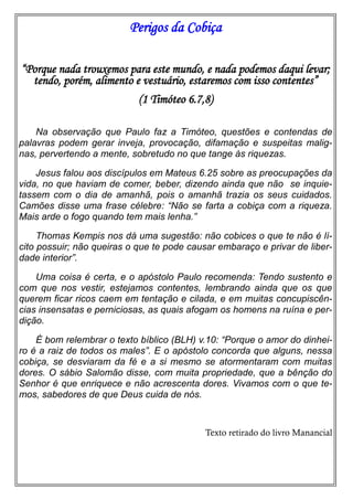 Perigos da Cobiça
“Porque nada trouxemos para este mundo, e nada podemos daqui levar;
tendo, porém, alimento e vestuário, estaremos com isso contentes”
(1 Timóteo 6.7,8)
Na observação que Paulo faz a Timóteo, questões e contendas de
palavras podem gerar inveja, provocação, difamação e suspeitas malignas, pervertendo a mente, sobretudo no que tange às riquezas.
Jesus falou aos discípulos em Mateus 6.25 sobre as preocupações da
vida, no que haviam de comer, beber, dizendo ainda que não se inquietassem com o dia de amanhã, pois o amanhã trazia os seus cuidados.
Camões disse uma frase célebre: “Não se farta a cobiça com a riqueza.
Mais arde o fogo quando tem mais lenha.”
Thomas Kempis nos dá uma sugestão: não cobices o que te não é lícito possuir; não queiras o que te pode causar embaraço e privar de liberdade interior”.
Uma coisa é certa, e o apóstolo Paulo recomenda: Tendo sustento e
com que nos vestir, estejamos contentes, lembrando ainda que os que
querem ficar ricos caem em tentação e cilada, e em muitas concupiscências insensatas e perniciosas, as quais afogam os homens na ruína e perdição.
É bom relembrar o texto bíblico (BLH) v.10: “Porque o amor do dinheiro é a raiz de todos os males”. E o apóstolo concorda que alguns, nessa
cobiça, se desviaram da fé e a si mesmo se atormentaram com muitas
dores. O sábio Salomão disse, com muita propriedade, que a bênção do
Senhor é que enriquece e não acrescenta dores. Vivamos com o que temos, sabedores de que Deus cuida de nós.

Texto retirado do livro Manancial

 