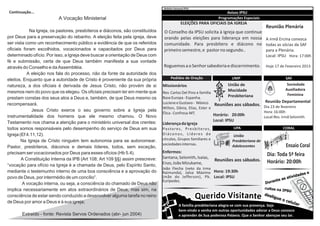 Boletim Semanal IPSU
Continuação...                                                                                                                  Avisos IPSU
                          A Vocação Ministerial                                                                            Programações Especiais
                                                                                                                                    SAFSAF
                                                                                             ELEIÇÕES PARA OFICIAIS DA IGREJA
                                                                                                                                                      Reunião Plenária
            Na Igreja, os pastores, presbíteros e diáconos, são constituídos    O Conselho da IPSU solicita à Igreja que continue
por Deus para a preservação do rebanho. A eleição feita pela igreja, deve       orando pelas eleições para liderança em nossa A irmã Ercina convoca
ser vista como um reconhecimento público e evidência de que os referidos        comunidade. Para presbítero e diácono no todas as sócias da SAF
oficiais foram escolhidos, vocacionados e capacitados por Deus para             primeiro semestre, e pastor no segundo..          para a Plenária.
determinado ofício. Por isso, a Igreja deve buscar a orientação de Deus com                                                                           Local: IPSU Hora: 17:00h
fé e submissão, certa de que Deus também manifesta a sua vontade
através do Conselho e da Assembléia.                                            Roguemos a o Senhor sabedoria e discernimento.                        Hoje 17 de Fevereiro 2013
           A eleição nos fala do processo, não da fonte da autoridade dos
eleitos. Enquanto que a autoridade de Cristo é proveniente da sua própria            Pedidos de Oração                            UMP                      EDG SAF
natureza, a dos oficiais é derivada de Jesus Cristo, não provém de si          Missionários                                     União de                        Sociedade
                                                                                                                                Mocidade                       Auxiliadora
mesmos nem do povo que os elegeu. Os oficiais precisam ter em mente que        Rev. Carlos Del Pino e família
                                                                                                                                Presbiteriana                   Feminina
prestam constas dos seus atos a Deus e, também, de que Deus mesmo os           Base Europa - Espanha.
recompensará.                                                                  Luciene e Gustavo - México Reuniões aos sábados. Reunião Departamental
                                                                               Wilton, Dânia, Elias, Ester e                    Dia 23 de fevereiro
              Jesus Cristo exerce o seu governo sobre a Igreja pela                                                             Hora: 16:00h
                                                                               Élica - Confresa-MT.           Horário: 20:00h
instrumentalidade dos homens que ele mesmo chamou. O Novo                                                                       Local:Res. Irmã Selomith
Testamento nos chama a atenção para o ministério universal dos crentes:                                                  Local: IPSU
                                                                               Liderança da Igreja
todos somos responsáveis pelo desempenho do serviço de Deus em sua             Pa s t o r e s , P r e s b í t e ro s ,             UPA                         CORAL
Igreja (Ef 4.11,12).                                                           Diáconos, Líderes de                                 União
        Na Igreja de Cristo ninguém tem autonomia para se autonomear.          círculos, Grupos familiares e                       Presbiteriana de
                                                                               sociedades internas.                                Adolescentes                Ensaio Coral
Pastor, presbíteros, diáconos e demais líderes, todos, sem exceção,
precisam ser vocacionados por Deus para esses ofícios (Hb 5.4).                Enfermos:
                                                                               Santana, Selomith, Isaías,
                                                                                                                                                      Dia: Toda 5ª feira
        A Constituição Interna da IPB (Art 108; Art 109 §§) assim prescreve:                                             Reuniões aos sábados.
                                                                               Enzo, João Mizukame,                                                   Horário: 20:00h
“vocação para ofício na Igreja é a chamada de Deus, pelo Espírito Santo,
                                                                               João Flecha (neto da irma
mediante o testemunho interno de uma boa consciência e a aprovação do          Raimunda), Jalva Máximo Hora: 19:30h
povo de Deus, por intermédio de um concílio”.                                  (mãe do Jefferson), Pb. Local: IPSU
                                                                               Eurípedes.
        A vocação interna, ou seja, a consciência do chamado de Deus não
implica necessariamente em atos extraordinários de Deus, mas sim, na
consciência de estar sendo conduzido a desenvolver alguma tarefa no reino
de Deus por amor a Deus e à sua igreja;

       Extraído - fonte: Revista Servos Ordenados (abr- jun 2004)
 