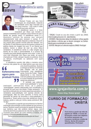 P
                                                                                                   Para refletir
Com a
                        A obediência santa                                                         "Atentemos sempre: o

 alavra                                                              3468-2288
                                                                                                   nosso trabalho ao Senhor
                                                                                                   jamais é vão. Ele abençoa
                                                                                                   e multiplica os nossos
                                                                Uma palavra amiga para             esforços’’.
                                                                todas as horas da vida!

                        Richard Foster, em seu livro
                 Celebração da simplicidade, tratando
                 da santidade como algo marcado por
                 um preço enorme - cujo custo é nada
                 menos do que tudo, escreve:
                     ‘‘A obediência santa é a fome
                 insaciável por Deus que tornará a
pessoa insatisfeita com qualquer coisa menos do que a
pérola de grande preço. A obediência santa é o                - TERÇAS: Estudo na casa dos irmãos a partir das 20h00.
abandono jubiloso da pessoa que vencerá                       Interessados procurar o Sr. João Dionísio.
absolutamente tudo para comprar o campo. É a                  - DÍZIMOS: Não devemos deixar de obedecer a Deus quanto
obediência de um Abraão disposto a enterrar a faca em         aos dízimos e ofertas que se devem consagrar ao Senhor.
seu próprio filho querido movido pela Kol Yahweh, voz         Atente para essa bênção em sua vida.
do Senhor. É três hebreus que se recusaram a dobrar os
joelhos diante da imagem de ouro. É um Daniel que             - SEXTAS: Não perca o culto de oração às 20h00. Participe!
preferiu morrer a deixar de orar ao único Deus
verdadeiro. A obediência santa é o olho singelo que
banha de luz toda a personalidade. É a pureza de
coração que pode desejar apenas uma coisa - o bem. É
uma vida intoxicada com Deus que pode, se assim
chamada por Cristo, abraçar riqueza ou pobreza, fome
ou fartura, crucificação ou aplausos com igual
facilidade.’’                                                  Quinde às 20h00
                                                                    as
     A obediência quando não afeta a maneira como
vivemos não passa de um ideal teórico que soa como
                         uma doutrina piedosa. Quando
                                                                 Vi ória
                         a entrega ao Senhor é somente
                         pela metade, não se estar
                         vivenciando uma obediência                             Série de estudos bíblicos
                         santa. Como diz Foster: ‘‘Negar
                         alegremente a nós mesmos,                                     A medida
                         viver em jubilosa auto-renúncia,
                         é a outra metade da qual tantas                               do cristão
                         vezes nos retraímos.’’
                             É verdade que palavras
                                                                                 Padrões bíblicos para uma
                         como ‘‘auto-satisfação’’ e ‘‘auto-                      vida de obediência
realização’’ estimula-nos muito. Já a palavra
‘‘autonegação’’ parece relacionada com humilhação e
privação do que nos é de direito. Foster esclarece: ‘‘O
que temos deixado de ver é este espantoso paradoxo: a
                                                               www.igrejavitoria.com.br
verdadeira auto-satisfação vem apenas através da                               Nosso blog. Nossa igreja!
autonegação. Não há outro caminho. A forma mais
garantida de deixar de encontrar a auto-satisfação é
buscando-a. ‘Quem acha a sua vida, perdê-la-á; quem,
todavia, perde a vida por minha causa achá-la-á’ (Mt.         CURSO DE FORMAÇÃO
10.39).’’
     É necessário e urgente que encontremos no Senhor                     CRISTÃ
motivação para entregar a outra metade do que somos e
temos. Quando nossa convicção for aquela do discípulo,
que declarou que não poderia deixar Jesus, pois
somente ele tinha as palavras da vida eterna, estaremos       Igreja Vitória          Terá início a partir do mês de
cruzando para dentro da outra metade e nossos pés
                                                                                      agosto às 18h00, o Curso de
pisando a terra da obediência santa.
        Tenha uma boa semana na bênção de Deus!                                       formação cristã com objetivo
                                                                                      de treinar pessoas nas
                                                                                      crenças e práticas cristãs de
                                                                                      Vitória. Serão 09 módulos
                                                                                      apostilhados. Participe!
 