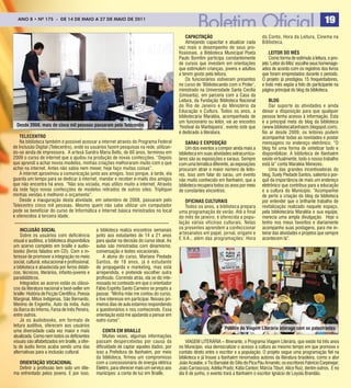 ANO 8 8 • Nº 175- -De 14 De mAiO AA 27 De mAiODe 2011
 ANO • Nº 175       De 14 De mAiO 27 De mAiO De 2011                                                                                                                              19
                                                                                                   CaPaCItação                                do Conto, Hora da Leitura, Cinema na
                                                                                                   Almejando capacitar e atualizar cada       Biblioteca.
                                                                                               vez mais o desempenho de seus pro-
                                                                                               fissionais, a Biblioteca Municipal Poeta           LEItor Do MÊS
                                                                                               Paulo Bomfim participa constantemente              Como forma de estímulo à leitura, o pro-
                                                                                               de cursos que investem em orientações          jeto ‘Leitor do Mês’ escolhe seus homenage-
                                                                                               que estimulem crianças, jovens e adultos       ados de acordo com os registros dos livros
                                                                                               a terem gosto pela leitura.                    que foram emprestados durante o período.
                                                                                                   Os funcionários estiveram presentes        O projeto já prestigiou 15 frequentadores,
                                                                                               no curso de ‘Bibliotecando com o Proler’,      e todo mês expõe a foto do participante na
                                                                                               ministrado na Universidade Santa Cecília       página principal do blog da biblioteca.
                                                                                               (Unisanta), em parceria com a Casa da
                                                                                               Leitura, da Fundação Biblioteca Nacional           BLog
                                                                                               do Rio de Janeiro e do Ministério da               Dar supor te às atividades e ainda
                                                                                               Educação e Cultura. Todos os anos, a           deixar a disposição para que qualquer
                                                                                               bibliotecária Maraléia, acompanhada de         pessoa tenha acesso à informação. Esta
                                                                                               um funcionário ou leitor, vai ao encontro      é a principal meta do blog da biblioteca
  Desde 2008, mais de cinco mil pessoas passaram pelo telecentro                               ‘Festival da Mantiqueira’, evento este que     (www.bibliotecaitanhaem.blogspot.com).
                                                                                               é dedicado à literatura.                       No ar desde 2009, os leitores podem
    tELECEntro                                                                                                                                acompanhar todas as novidades e postar
    Na biblioteca também é possível acessar a internet através do Programa Federal                 Sarau E EXPoSIção                          mensagens no endereço eletrônico. “O
de Inclusão Digital (Telecentro), onde os usuários fazem pesquisas na rede, utilizan-              Um dos eventos a compor ainda mais a       blog foi uma forma de sintetizar tudo e
do-se ainda de impressora. A artesã Sandra Maria Bello, de 60 anos, terminou em                biblioteca em suas atividades extracurricu-    disponibilizar. A biblioteca de Itanhaém
2009 o curso de internet que a ajudou na produção de novas confecções. “Depois                 lares são as exposições e saraus. Sempre       existe virtualmente, todo o nosso trabalho
que aprendi a achar novos modelos, minhas criações melhoraram muito com o que                  com uma temática diferente, as exposições      está lá” conta Maraléia Menezes.
achei na internet. Antes não sabia nem mexer, hoje faço muitas coisas”.                        procuram atrair o maior número de leito-           Uma das grandes incentivadoras do
    A internet aproximou a comunicação junto aos amigos. Isso porque, à tarde, ela             res. Isso sem falar do sarau, um evento        blog, Suely Piedade Santos, salienta o por-
guarda um tempo para se dedicar à internet, mandar e receber e-mails dos amigos                não muito conhecido em Itanhaém, que a         quê da importância de mais um endereço
que não encontra há anos. “Não sou viciada, mas utilizo muito a internet. Através              biblioteca recupera todos os anos por meio     eletrônico que contribua para a educação
da rede faço novas confecções de modelos retirados de outros sites. Tripliquei                 de constantes encontros.                       e a cultura do Município. “Acompanhei
minhas vendas e melhorei o orçamento”.                                                                                                        de perto a criação do blog da biblioteca
    Desde a inauguração desta atividade, em setembro de 2008, passaram pelo                        oFICInaS CuLturaIS                         por entender que o brilhante trabalho de
Telecentro cinco mil pessoas. Mesmo quem não sabe utilizar um computador                           Todos os anos, a biblioteca prepara        revitalização realizado naquele espaço,
pode se beneficiar do curso de Informática e Internet básica ministrados no local              uma programação de verão. Até o final          pela bibliotecária Maraléia e sua equipe,
e oferecidos à terceira idade.                                                                 do mês de janeiro, é oferecida a popu-         merecia uma ampla divulgação. Hoje o
                                                                                               lação várias oficinas culturais. Nelas         tenho nos meus favoritos e diariamente
    InCLuSão SoCIaL                              a biblioteca realiza encontros semanais       os presentes aprendem a confeccionar           acompanho suas postagens, para me in-
    Sobre os usuários com deficiência            junto aos estudantes de 14 a 21 anos          ar tesanatos em papel, jornal, origami e       teirar das atividades e projetos que sempre
visual e auditiva, a biblioteca disponibiliza    para ajudar na decisão do curso ideal. As     E.V.A., além das programações: Hora            acontecem lá”.
um acervo completo em braille e audio-           aulas são ministradas com dinamismo,
books (livros falados em CD). Com o in-          conversação e testes vocacionais.
teresse de promover a integração no meio             A aluna do curso, Mariana Piedade
social, cultural, educacional e profissional,    Santos, de 18 anos, já é estudante
a biblioteca é abastecida por livros didáti-     de propaganda e marketing, mas está
cos, técnicos, literários, infanto-juvenis e     arrependida, e pretende escolher outra
paradidáticos.                                   profissão. Correndo atrás, ela se diz inte-
    Integrados ao acervo estão os clássi-        ressada no conteúdo em que o orientador
cos da literatura nacional e best-seller em      Fábio Espírito Santo Carneiro se propôs a
braille: História de Ficção Científica, Poesia   passar. “Minha mãe me contou do curso,
Marginal, Mitos Indígenas, São Bernardo,         e tive interesse em participar. Nesses pri-
Menino de Engenho, Auto da índia, Auto           meiros dias de aula estamos respondendo
da Barca do Inferno, Farsa de Inês Pereira,      a questionários e nos conhecendo. Essa
entre outros.                                    orientação está me ajudando a pensar em
    Já os áudiobooks, em formato de              outro curso”.
leitura auditiva, oferecem aos usuários
                                                                                                                         Público do Viagem Literária interage com os palestrantes
uma diversidade cada vez maior e mais                Conta EM BraILLE
atualizada. Como nem todos os deficientes            Muitas vezes, algumas informações
visuais são alfabetizados em braille, a ofer-    passam despercebidas por causa da                 VIAGEM LITERÁRIA – Itinerante, o Programa Viagem Literária, que existe há três anos
ta de áudio livros acaba sendo uma das           dificuldade de captar aqueles dados, por      no Município, visa democratizar o acesso à cultura ao mesmo tempo em que promove o
alternativas para a inclusão cultural.           isso a Prefeitura de Itanhaém, por meio       contato direto entre o escritor e a população. O projeto segue uma programação fiel na
                                                 da biblioteca, firmou um compromisso          biblioteca e já trouxe a Itanhaém renomados autores da literatura brasileira, como o ator
  orIEntação VoCaCIonaL                          com a concessionária de energia elétrica      João Acaiabe, o Tio Barnabé do Sítio do Pica Pau Amarelo; os escritores Fabrício Carpinejar;
  Definir a profissão tem sido um dile-          Elektro, para oferecer mais um serviço aos    João Carrascoza; Adélia Prado; Kátia Canton; Márcia Tiburi; Alice Ruiz, dentre outros. E no
ma enfrentado pelos jovens. E por isso,          munícipes: a conta de luz em Braille.         dia 6 de junho, o evento trará a Itanhaém o escritor Ignácio de Loyola Brandão.
 